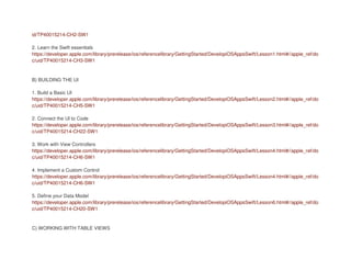 id/TP40015214-CH2-SW1
2. Learn the Swift essentials
https://developer.apple.com/library/prerelease/ios/referencelibrary/GettingStarted/DevelopiOSAppsSwift/Lesson1.html#//apple_ref/do
c/uid/TP40015214-CH3-SW1
B) BUILDING THE UI
1. Build a Basic UI
https://developer.apple.com/library/prerelease/ios/referencelibrary/GettingStarted/DevelopiOSAppsSwift/Lesson2.html#//apple_ref/do
c/uid/TP40015214-CH5-SW1
2. Connect the UI to Code
https://developer.apple.com/library/prerelease/ios/referencelibrary/GettingStarted/DevelopiOSAppsSwift/Lesson3.html#//apple_ref/do
c/uid/TP40015214-CH22-SW1
3. Work with View Controllers
https://developer.apple.com/library/prerelease/ios/referencelibrary/GettingStarted/DevelopiOSAppsSwift/Lesson4.html#//apple_ref/do
c/uid/TP40015214-CH6-SW1
4. Implement a Custom Control
https://developer.apple.com/library/prerelease/ios/referencelibrary/GettingStarted/DevelopiOSAppsSwift/Lesson4.html#//apple_ref/do
c/uid/TP40015214-CH6-SW1
5. Define your Data Model
https://developer.apple.com/library/prerelease/ios/referencelibrary/GettingStarted/DevelopiOSAppsSwift/Lesson6.html#//apple_ref/do
c/uid/TP40015214-CH20-SW1
C) WORKING WITH TABLE VIEWS
 