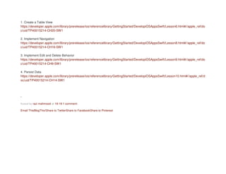 1. Create a Table View
https://developer.apple.com/library/prerelease/ios/referencelibrary/GettingStarted/DevelopiOSAppsSwift/Lesson6.html#//apple_ref/do
c/uid/TP40015214-CH20-SW1
2. Implement Navigation
https://developer.apple.com/library/prerelease/ios/referencelibrary/GettingStarted/DevelopiOSAppsSwift/Lesson8.html#//apple_ref/do
c/uid/TP40015214-CH16-SW1
3. Implement Edit and Delete Behavior
https://developer.apple.com/library/prerelease/ios/referencelibrary/GettingStarted/DevelopiOSAppsSwift/Lesson9.html#//apple_ref/do
c/uid/TP40015214-CH9-SW1
4. Persist Data
https://developer.apple.com/library/prerelease/ios/referencelibrary/GettingStarted/DevelopiOSAppsSwift/Lesson10.html#//apple_ref/d
oc/uid/TP40015214-CH14-SW1
-
Posted by razi mahmood at 19:19 1 comment:
Email ThisBlogThis!Share to TwitterShare to FacebookShare to Pinterest
 
