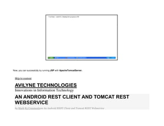 Now, you can successfully try running JSP with ApacheTomcatServer.
Skip to content
AVILYNE TECHNOLOGIES
Innovations in Information Technology
AN ANDROID REST CLIENT AND TOMCAT REST
WEBSERVICE
by Mark 83 Commentson An Android REST Client and Tomcat REST Webservice
 
