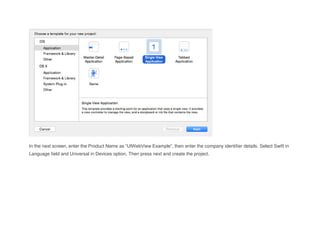 In the next screen, enter the Product Name as “UIWebView Example”, then enter the company identifier details. Select Swift in
Language field and Universal in Devices option, Then press next and create the project.
 