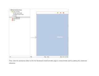 Then, click the assistance editor to link the Storyboard ViewController page to viewcontroller.swift by adding the uiwebview
reference.
 