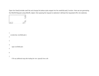 Open the ViewController.swift file and change the below code snippet into the viewDidLoad() function. Here we are generating
the NSURLRequest using NSURL object, then passing the request to webview it will load the requested URL into webview.
1
2
3
4
5
6
7
override func viewDidLoad() {
super.viewDidLoad()
// Do any additional setup after loading the view, typically from a nib.
 