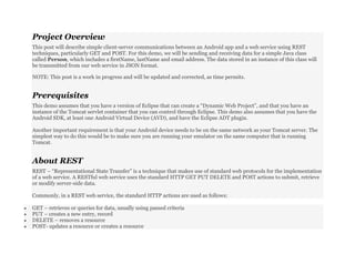 Project Overview
This post will describe simple client-server communications between an Android app and a web service using REST
techniques, particularly GET and POST. For this demo, we will be sending and receiving data for a simple Java class
called Person, which includes a firstName, lastName and email address. The data stored in an instance of this class will
be transmitted from our web service in JSON format.
NOTE: This post is a work in progress and will be updated and corrected, as time permits.
Prerequisites
This demo assumes that you have a version of Eclipse that can create a “Dynamic Web Project”, and that you have an
instance of the Tomcat servlet container that you can control through Eclipse. This demo also assumes that you have the
Android SDK, at least one Android Virtual Device (AVD), and have the Eclipse ADT plugin.
Another important requirement is that your Android device needs to be on the same network as your Tomcat server. The
simplest way to do this would be to make sure you are running your emulator on the same computer that is running
Tomcat.
About REST
REST – “Representational State Transfer” is a technique that makes use of standard web protocols for the implementation
of a web service. A RESTful web service uses the standard HTTP GET PUT DELETE and POST actions to submit, retrieve
or modify server-side data.
Commonly, in a REST web service, the standard HTTP actions are used as follows:
 GET – retrieves or queries for data, usually using passed criteria
 PUT – creates a new entry, record
 DELETE – removes a resource
 POST- updates a resource or creates a resource
 