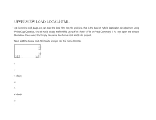 UIWEBVIEW LOAD LOCAL HTML
As like online web page, we can load the local html file into webview. this is the base of hybrid application development using
PhoneGap/Cordova. first we have to add the html file using File–>New–>File or Press Command + N, it will open the window
like below. then select the Empty file name it as home.html add it into project.
Next, add the below code html code snippet into the home.html file.
1
2
3
4
5
6
7
<html>
<head>
 