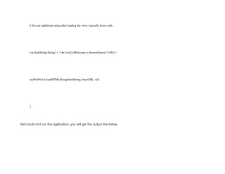 // Do any additional setup after loading the view, typically from a nib.
var htmlString:String! = "<br /><h2>Welcome to SourceFreeze!!!</h2>"
myWebView.loadHTMLString(htmlString, baseURL: nil)
}
then build and run the application, you will get the output like below.
 