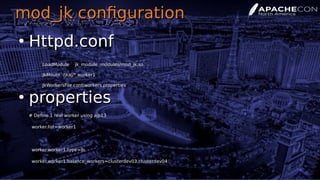 mod_jk configurationmod_jk configuration
●
Httpd.confHttpd.conf
LoadModule jk_module modules/mod_jk.soLoadModule jk_module modules/mod_jk.so
JkMount /jkaj/* worker1JkMount /jkaj/* worker1
JkWorkersFile conf/workers.propertiesJkWorkersFile conf/workers.properties
●
propertiesproperties
# Define 1 real worker using ajp13# Define 1 real worker using ajp13
worker.list=worker1worker.list=worker1
worker.worker1.type=lbworker.worker1.type=lb
worker.worker1.balance_workers=clusterdev03,clusterdev04worker.worker1.balance_workers=clusterdev03,clusterdev04
 