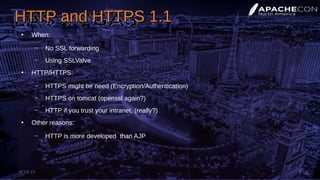 HTTP and HTTPS 1.1HTTP and HTTPS 1.1
●
When:
– No SSL forwarding
– Using SSLValve
●
HTTP/HTTPS:
– HTTPS might be need (Encryption/Authentication)
– HTTPS on tomcat (openssl again?)
– HTTP if you trust your intranet. (really?)
●
Other reasons:
– HTTP is more developed than AJP
9/19/19 8
 