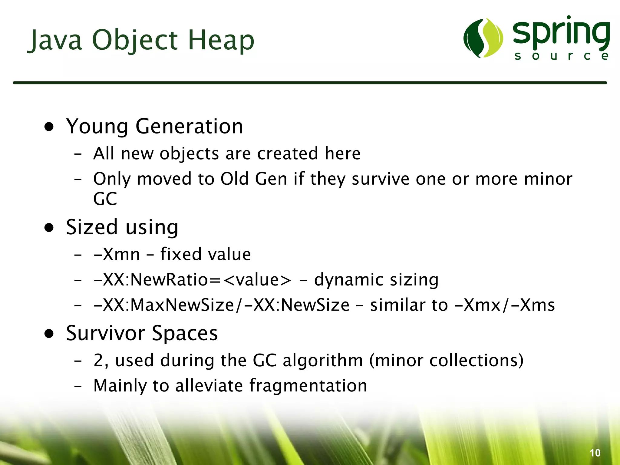 Java Object Heap


• Young Generation
   – All new objects are created here
   – Only moved to Old Gen if they survive one or more minor
     GC
• Sized using
   – -Xmn – fixed value
   – -XX:NewRatio=<value> - dynamic sizing
   – -XX:MaxNewSize/-XX:NewSize – similar to -Xmx/-Xms
• Survivor Spaces
   – 2, used during the GC algorithm (minor collections)
   – Mainly to alleviate fragmentation


                                                               10
 