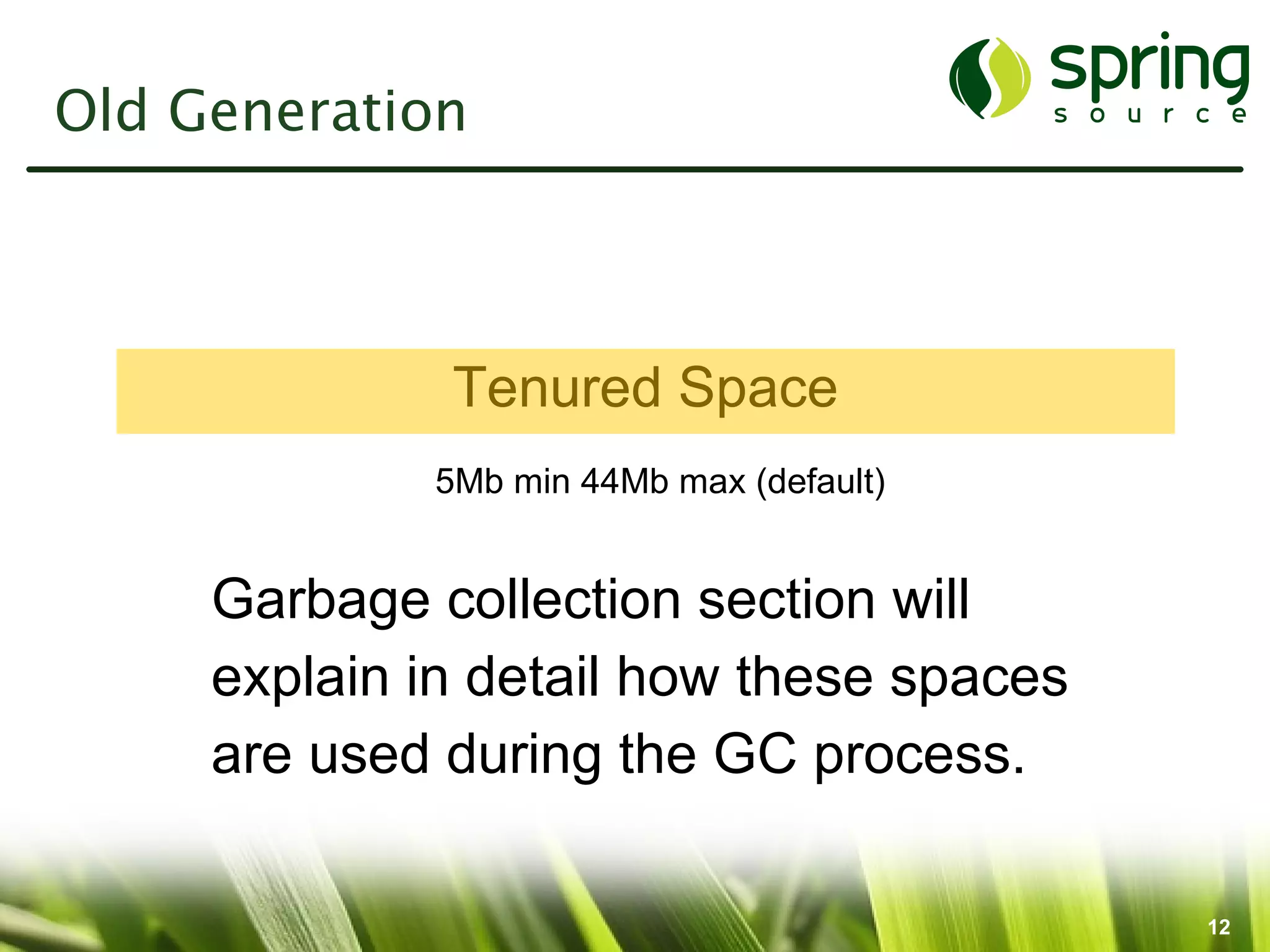 Old Generation



              Tenured Space
             5Mb min 44Mb max (default)


     Garbage collection section will
     explain in detail how these spaces
     are used during the GC process.

                                          12
 