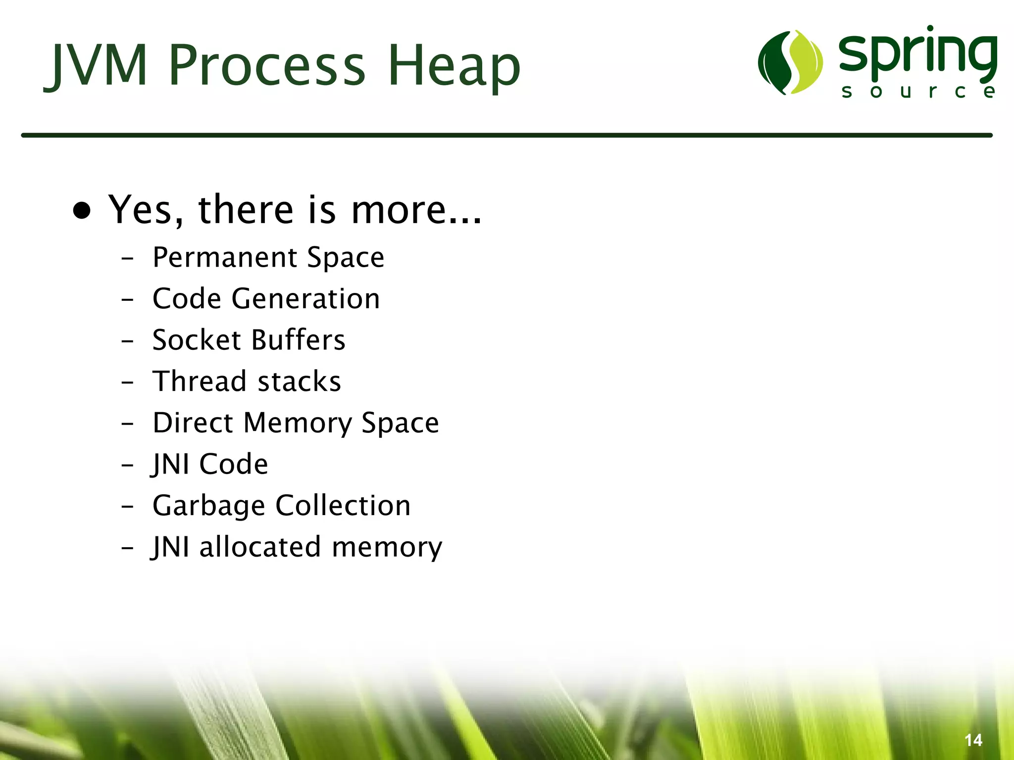 JVM Process Heap

• Yes, there is more...
  –   Permanent Space
  –   Code Generation
  –   Socket Buffers
  –   Thread stacks
  –   Direct Memory Space
  –   JNI Code
  –   Garbage Collection
  –   JNI allocated memory




                             14
 