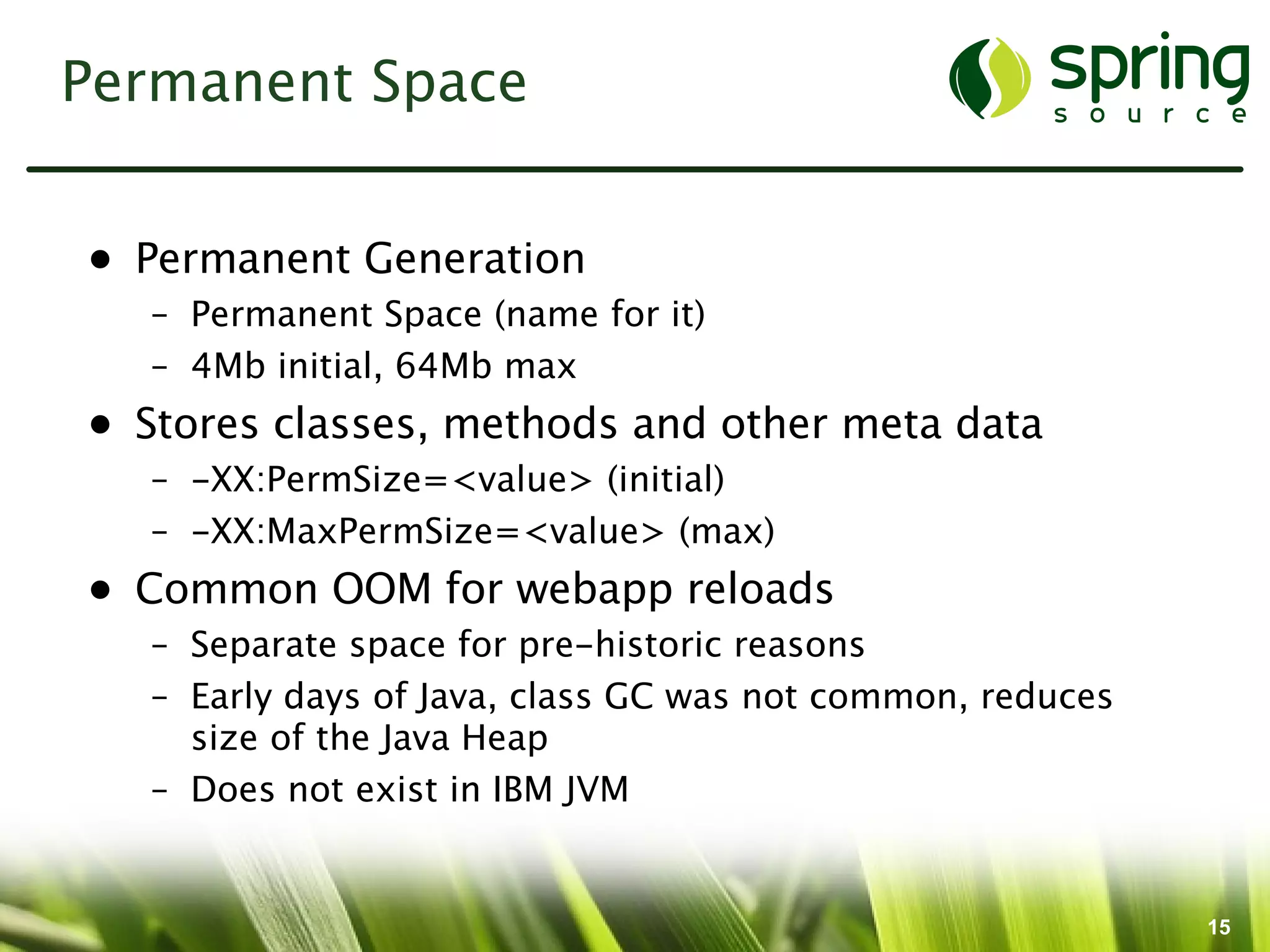 Permanent Space


• Permanent Generation
  – Permanent Space (name for it)
  – 4Mb initial, 64Mb max
• Stores classes, methods and other meta data
  – -XX:PermSize=<value> (initial)
  – -XX:MaxPermSize=<value> (max)
• Common OOM for webapp reloads
  – Separate space for pre-historic reasons
  – Early days of Java, class GC was not common, reduces
    size of the Java Heap
  – Does not exist in IBM JVM


                                                           15
 