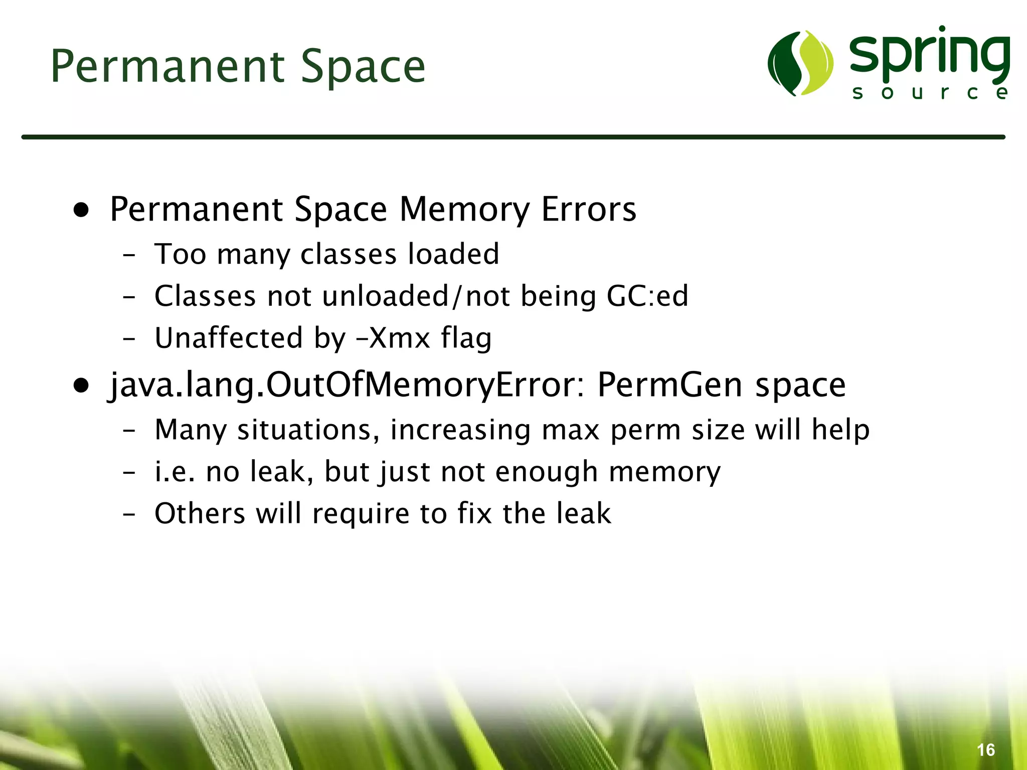 Permanent Space


• Permanent Space Memory Errors
  – Too many classes loaded
  – Classes not unloaded/not being GC:ed
  – Unaffected by –Xmx flag
• java.lang.OutOfMemoryError: PermGen space
  – Many situations, increasing max perm size will help
  – i.e. no leak, but just not enough memory
  – Others will require to fix the leak




                                                          16
 