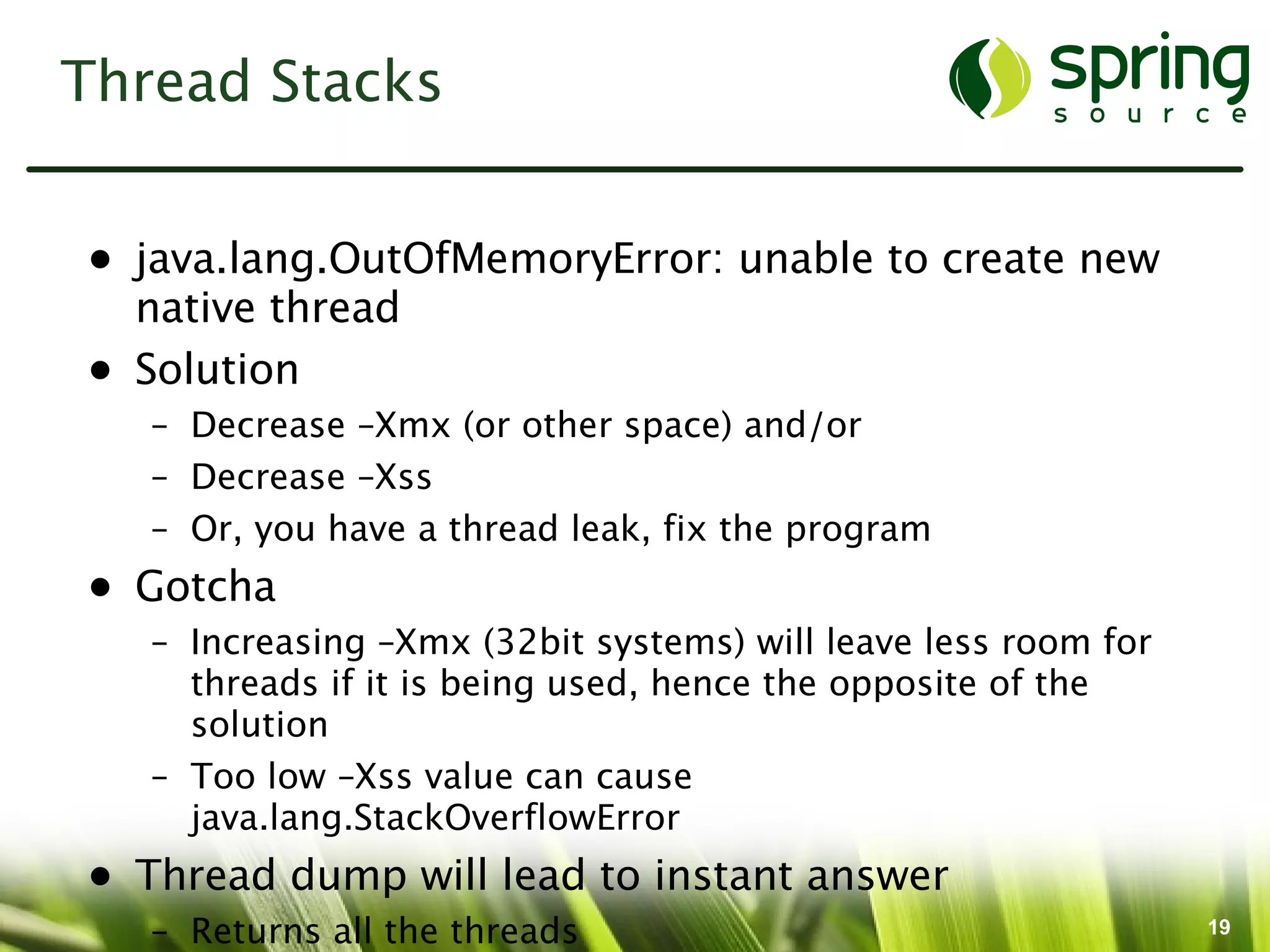 Thread Stacks


• java.lang.OutOfMemoryError: unable to create new
  native thread
• Solution
   – Decrease –Xmx (or other space) and/or
   – Decrease –Xss
   – Or, you have a thread leak, fix the program
• Gotcha
   – Increasing –Xmx (32bit systems) will leave less room for
     threads if it is being used, hence the opposite of the
     solution
   – Too low –Xss value can cause
     java.lang.StackOverflowError
• Thread dump will lead to instant answer
   – Returns all the threads                                    19
 