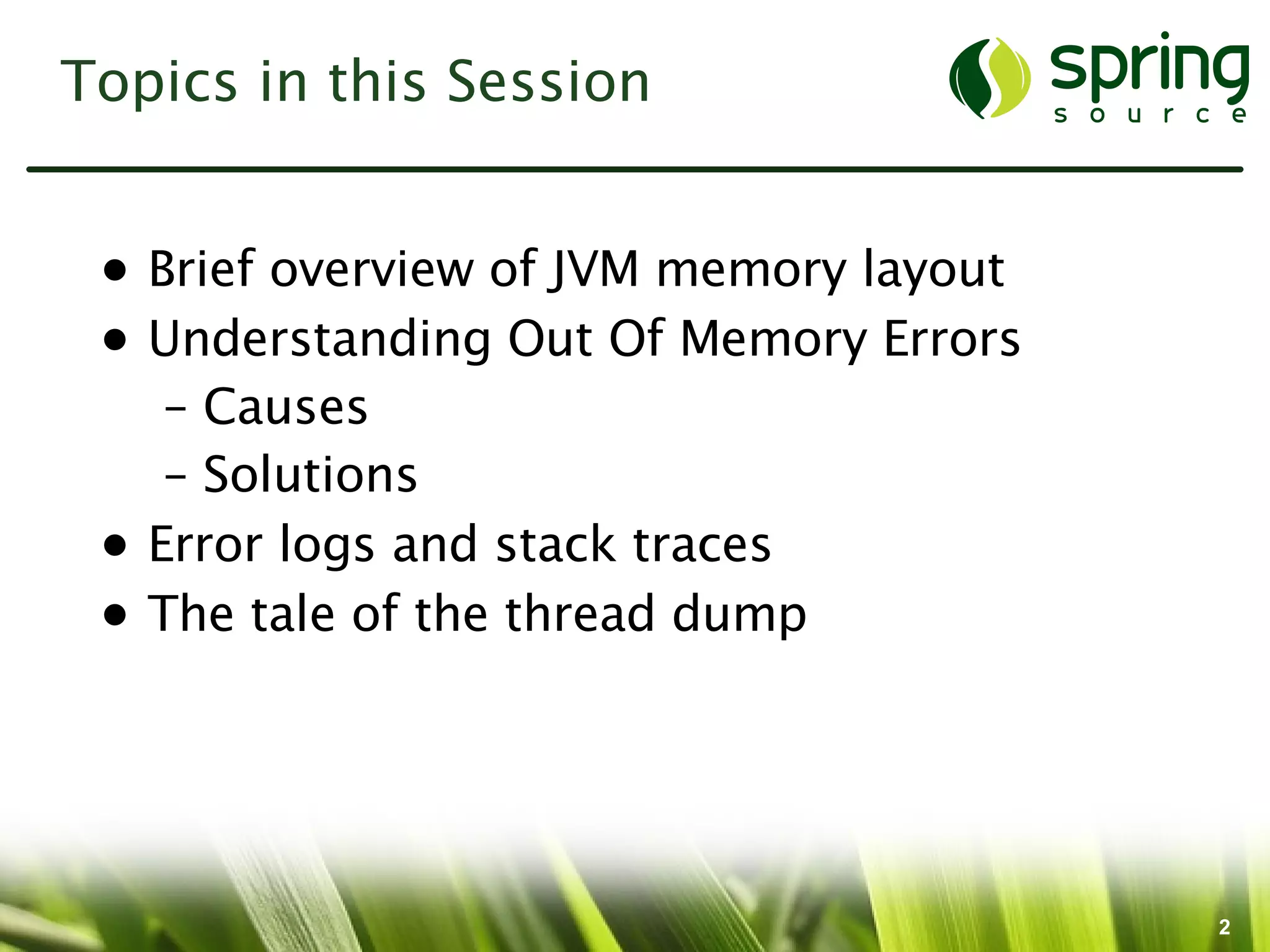 Topics in this Session


 • Brief overview of JVM memory layout
 • Understanding Out Of Memory Errors
    – Causes
    – Solutions
 • Error logs and stack traces
 • The tale of the thread dump




                                         2
 