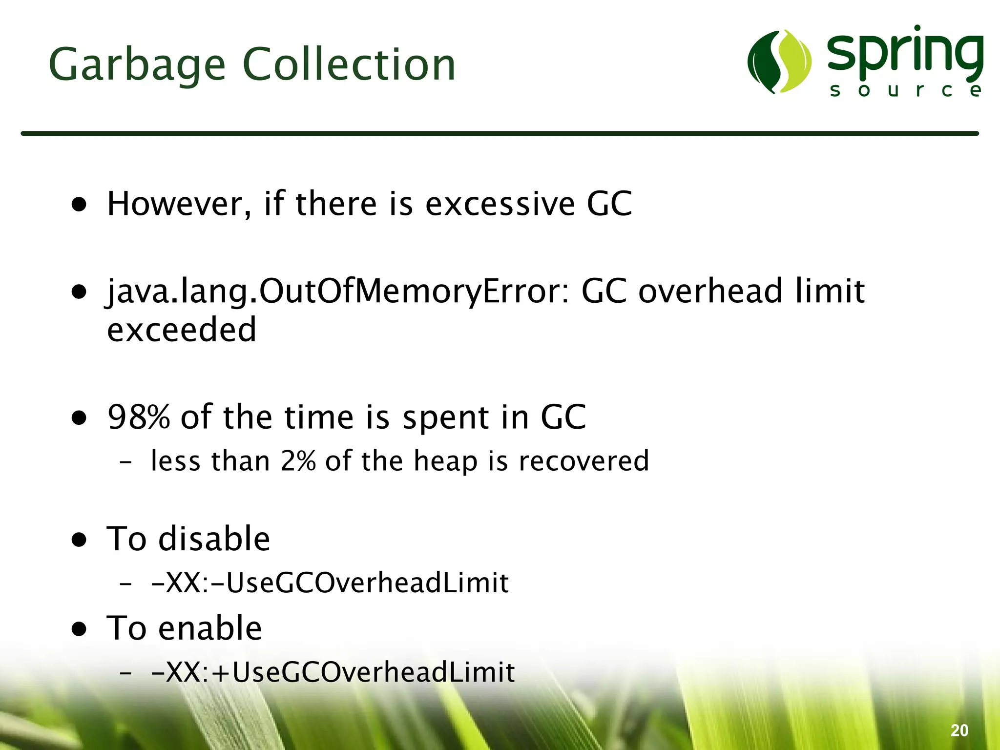 Garbage Collection


• However, if there is excessive GC

• java.lang.OutOfMemoryError: GC overhead limit
  exceeded

• 98% of the time is spent in GC
   – less than 2% of the heap is recovered

• To disable
   – -XX:-UseGCOverheadLimit
• To enable
   – -XX:+UseGCOverheadLimit
                                                  20
 