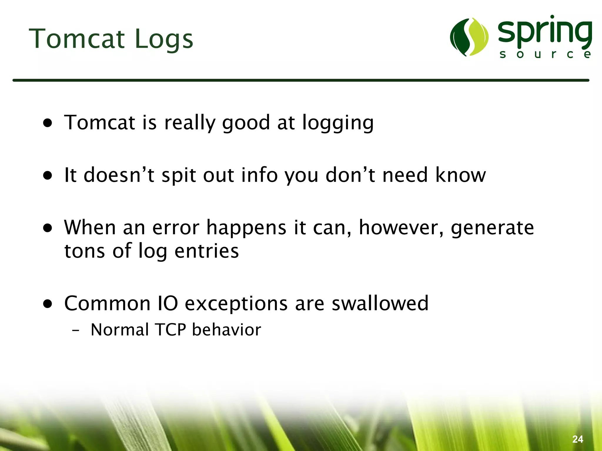 Tomcat Logs


• Tomcat is really good at logging

• It doesn’t spit out info you don’t need know

• When an error happens it can, however, generate
  tons of log entries

• Common IO exceptions are swallowed
   – Normal TCP behavior




                                                    24
 
