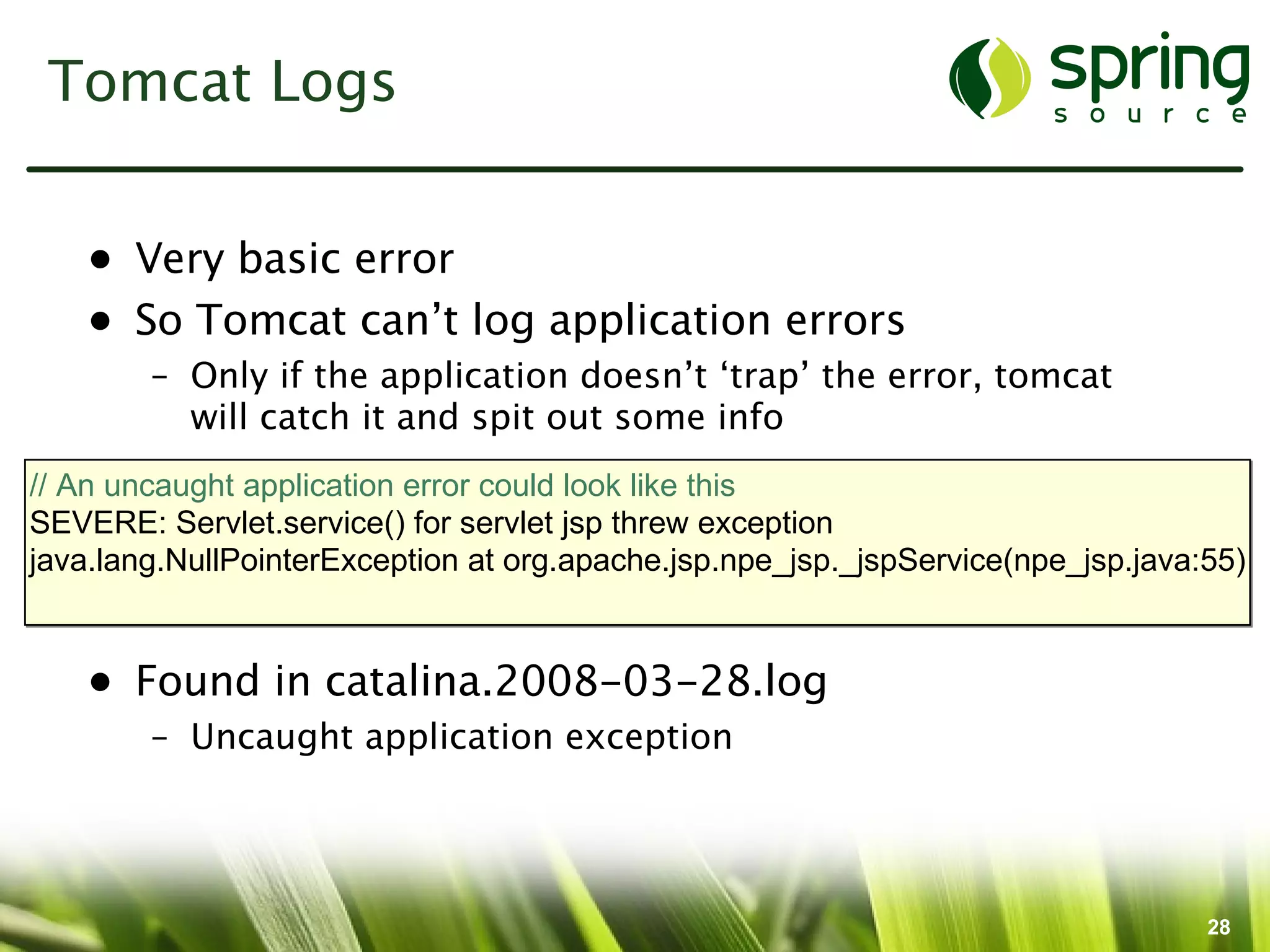 Tomcat Logs


    • Very basic error
    • So Tomcat can’t log application errors
        – Only if the application doesn’t ‘trap’ the error, tomcat
          will catch it and spit out some info
// An uncaught application error could look like this
SEVERE: Servlet.service() for servlet jsp threw exception
java.lang.NullPointerException at org.apache.jsp.npe_jsp._jspService(npe_jsp.java:55)


    • Found in catalina.2008-03-28.log
        – Uncaught application exception




                                                                                  28
 