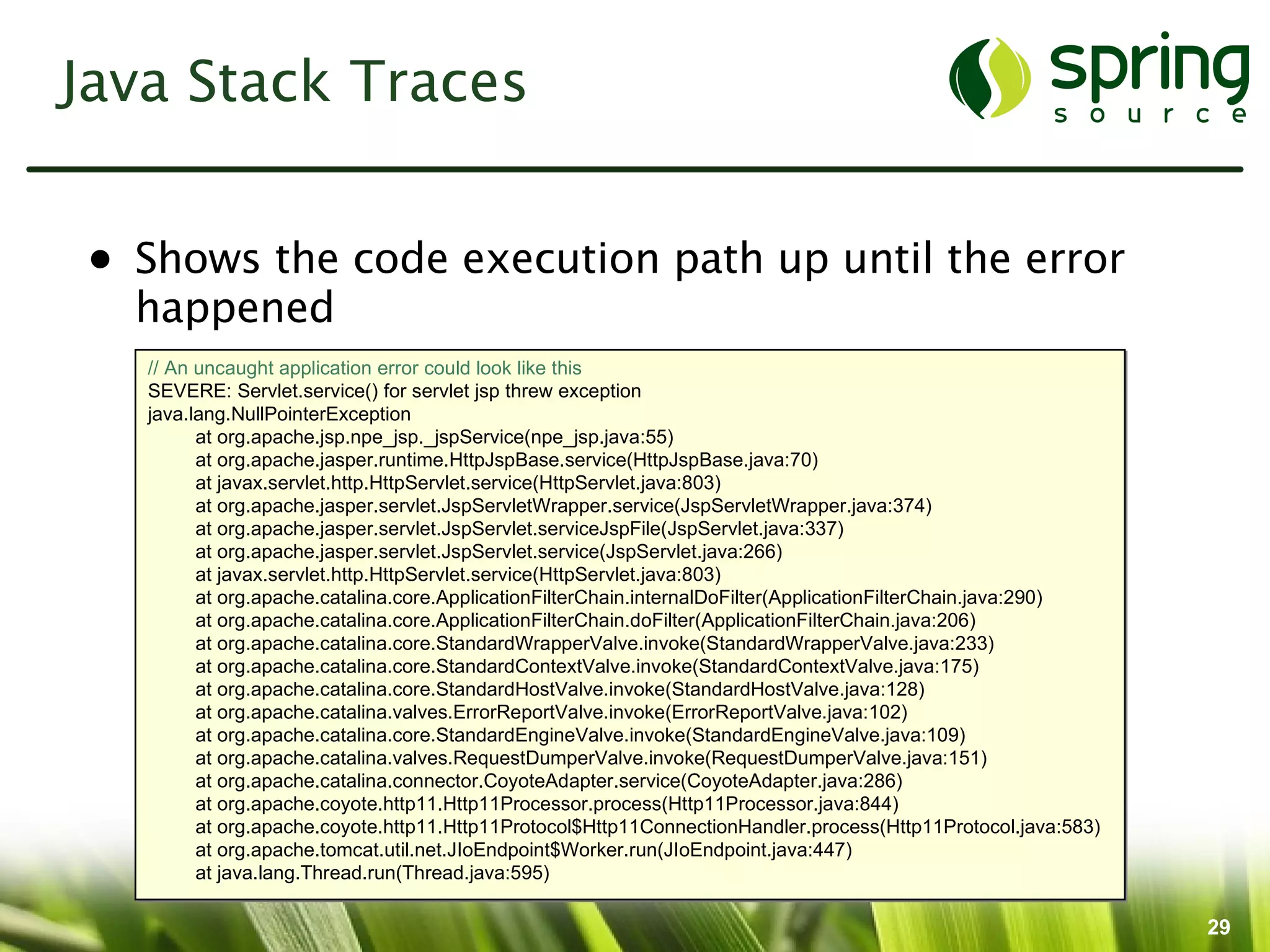 Java Stack Traces


• Shows the code execution path up until the error
  happened
   // An uncaught application error could look like this
   SEVERE: Servlet.service() for servlet jsp threw exception
   java.lang.NullPointerException
         at org.apache.jsp.npe_jsp._jspService(npe_jsp.java:55)
         at org.apache.jasper.runtime.HttpJspBase.service(HttpJspBase.java:70)
         at javax.servlet.http.HttpServlet.service(HttpServlet.java:803)
         at org.apache.jasper.servlet.JspServletWrapper.service(JspServletWrapper.java:374)
         at org.apache.jasper.servlet.JspServlet.serviceJspFile(JspServlet.java:337)
         at org.apache.jasper.servlet.JspServlet.service(JspServlet.java:266)
         at javax.servlet.http.HttpServlet.service(HttpServlet.java:803)
         at org.apache.catalina.core.ApplicationFilterChain.internalDoFilter(ApplicationFilterChain.java:290)
         at org.apache.catalina.core.ApplicationFilterChain.doFilter(ApplicationFilterChain.java:206)
         at org.apache.catalina.core.StandardWrapperValve.invoke(StandardWrapperValve.java:233)
         at org.apache.catalina.core.StandardContextValve.invoke(StandardContextValve.java:175)
         at org.apache.catalina.core.StandardHostValve.invoke(StandardHostValve.java:128)
         at org.apache.catalina.valves.ErrorReportValve.invoke(ErrorReportValve.java:102)
         at org.apache.catalina.core.StandardEngineValve.invoke(StandardEngineValve.java:109)
         at org.apache.catalina.valves.RequestDumperValve.invoke(RequestDumperValve.java:151)
         at org.apache.catalina.connector.CoyoteAdapter.service(CoyoteAdapter.java:286)
         at org.apache.coyote.http11.Http11Processor.process(Http11Processor.java:844)
         at org.apache.coyote.http11.Http11Protocol$Http11ConnectionHandler.process(Http11Protocol.java:583)
         at org.apache.tomcat.util.net.JIoEndpoint$Worker.run(JIoEndpoint.java:447)
         at java.lang.Thread.run(Thread.java:595)

                                                                                                                29
 