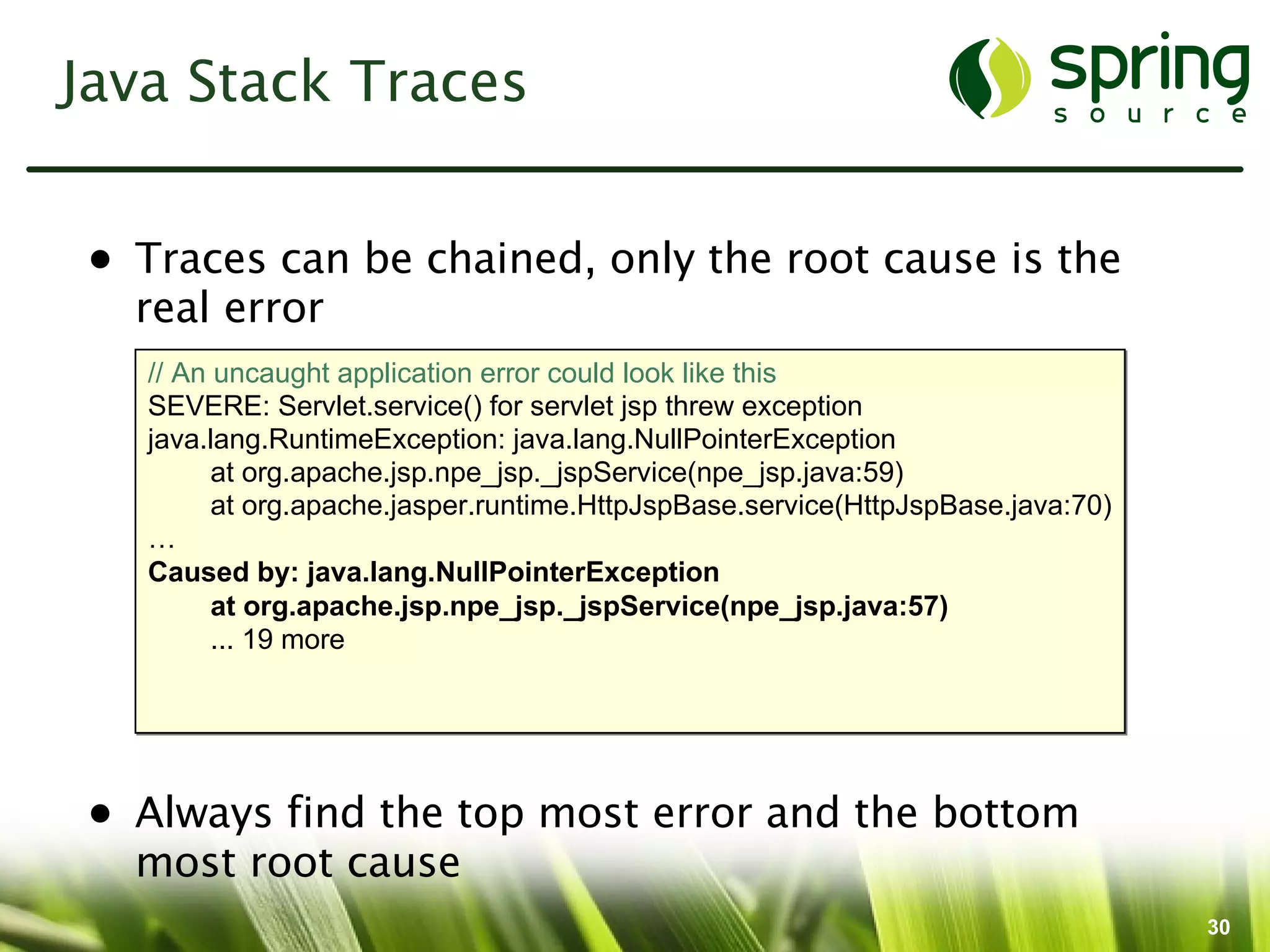 Java Stack Traces


• Traces can be chained, only the root cause is the
  real error
   // An uncaught application error could look like this
   SEVERE: Servlet.service() for servlet jsp threw exception
   java.lang.RuntimeException: java.lang.NullPointerException
         at org.apache.jsp.npe_jsp._jspService(npe_jsp.java:59)
         at org.apache.jasper.runtime.HttpJspBase.service(HttpJspBase.java:70)
   …
   Caused by: java.lang.NullPointerException
         at org.apache.jsp.npe_jsp._jspService(npe_jsp.java:57)
         ... 19 more




• Always find the top most error and the bottom
  most root cause
                                                                                 30
 