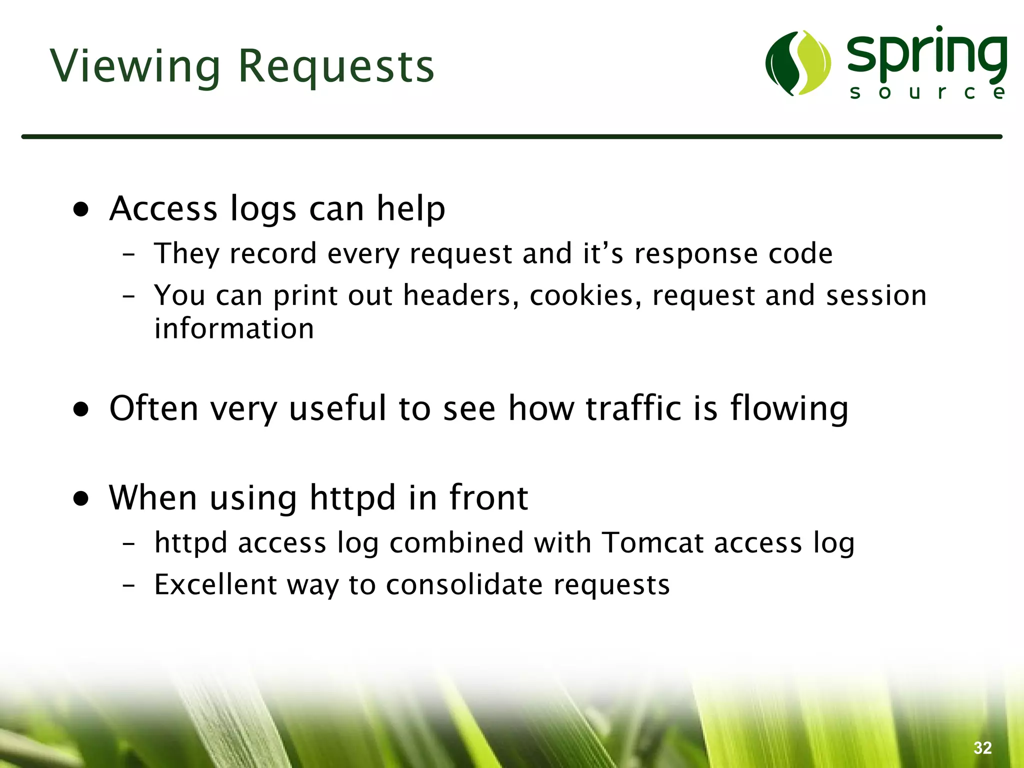 Viewing Requests


• Access logs can help
   – They record every request and it’s response code
   – You can print out headers, cookies, request and session
     information

• Often very useful to see how traffic is flowing

• When using httpd in front
   – httpd access log combined with Tomcat access log
   – Excellent way to consolidate requests




                                                               32
 