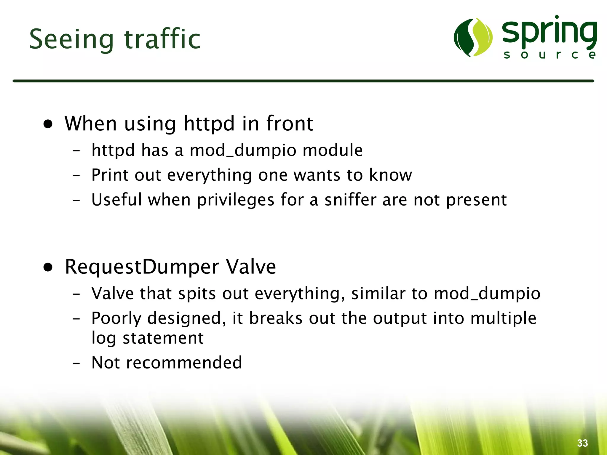 Seeing traffic


 • When using httpd in front
    – httpd has a mod_dumpio module
    – Print out everything one wants to know
    – Useful when privileges for a sniffer are not present



 • RequestDumper Valve
    – Valve that spits out everything, similar to mod_dumpio
    – Poorly designed, it breaks out the output into multiple
      log statement
    – Not recommended



                                                                33
 