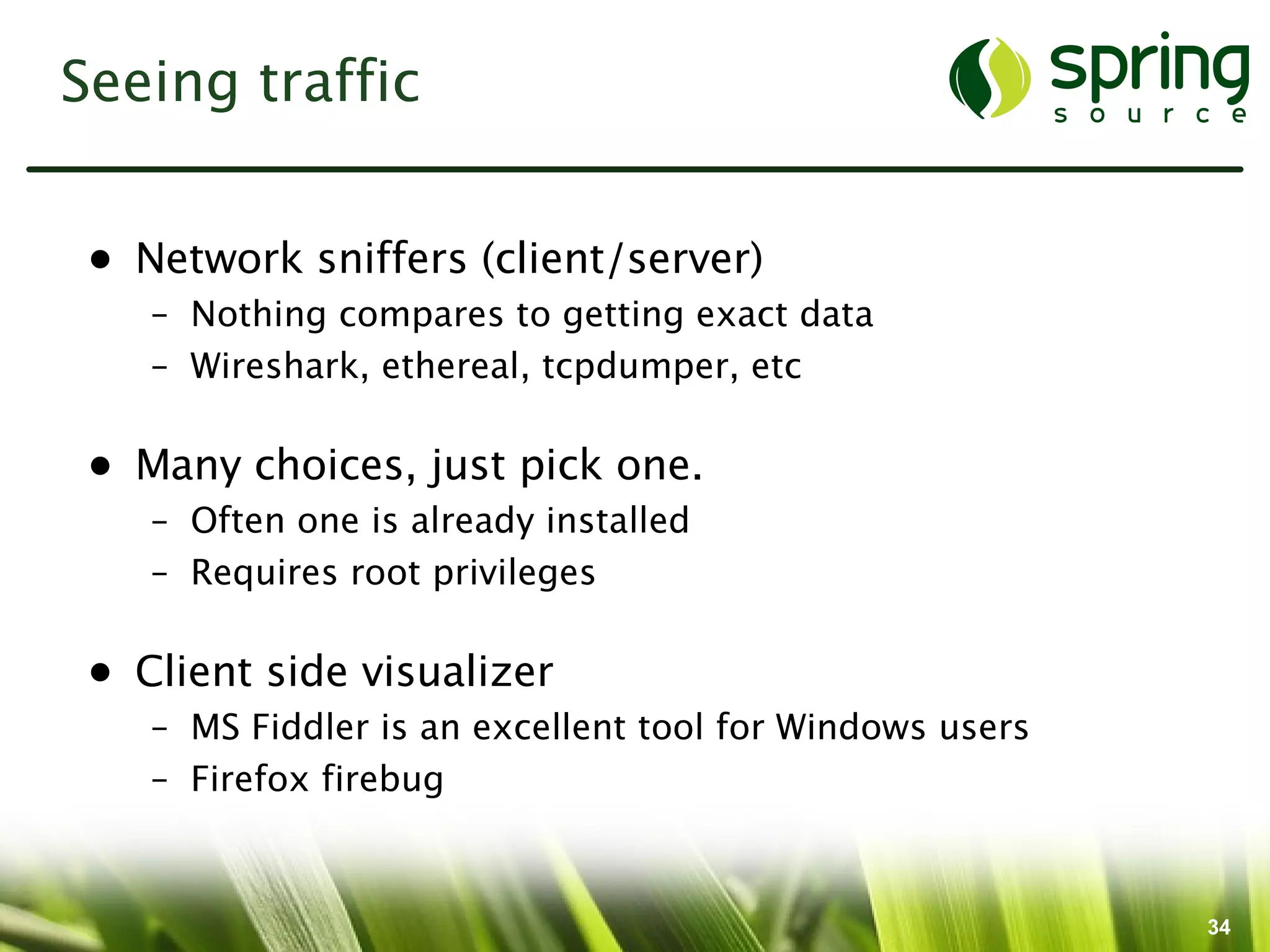 Seeing traffic


 • Network sniffers (client/server)
    – Nothing compares to getting exact data
    – Wireshark, ethereal, tcpdumper, etc

 • Many choices, just pick one.
    – Often one is already installed
    – Requires root privileges

 • Client side visualizer
    – MS Fiddler is an excellent tool for Windows users
    – Firefox firebug



                                                          34
 