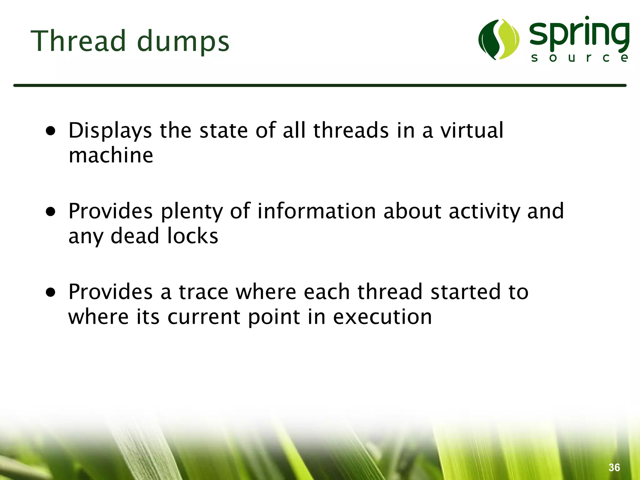 Thread dumps


• Displays the state of all threads in a virtual
  machine

• Provides plenty of information about activity and
  any dead locks

• Provides a trace where each thread started to
  where its current point in execution




                                                      36
 
