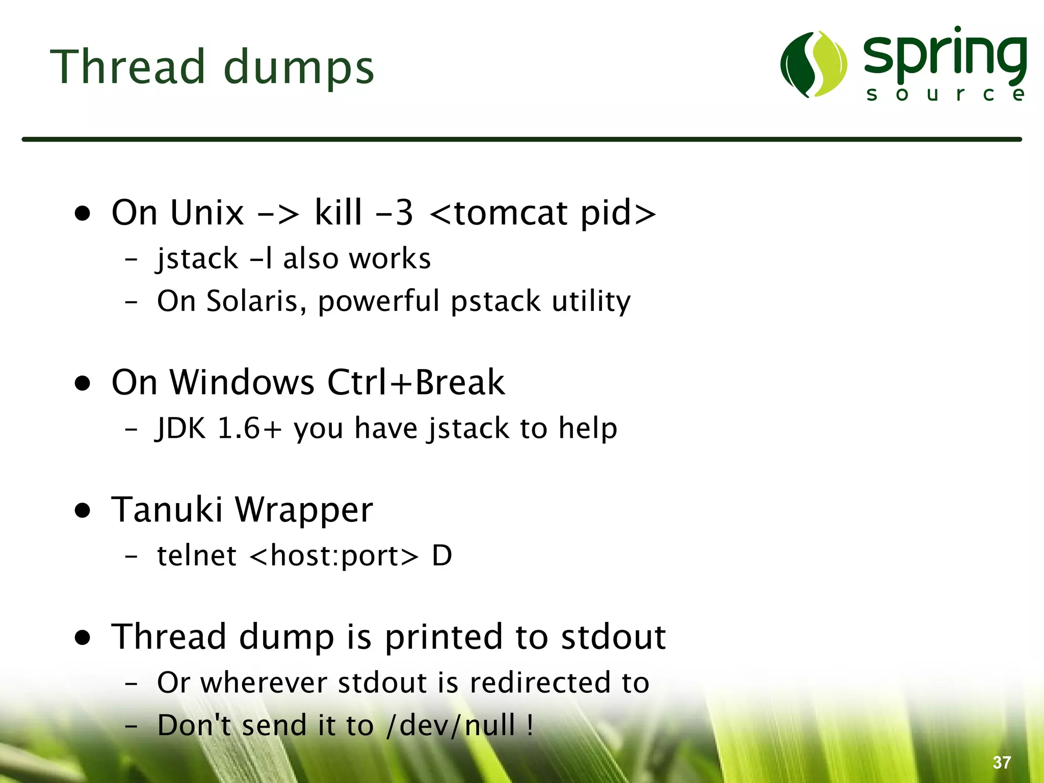 Thread dumps


• On Unix -> kill -3 <tomcat pid>
  – jstack -l also works
  – On Solaris, powerful pstack utility

• On Windows Ctrl+Break
  – JDK 1.6+ you have jstack to help

• Tanuki Wrapper
  – telnet <host:port> D

• Thread dump is printed to stdout
  – Or wherever stdout is redirected to
  – Don't send it to /dev/null !
                                          37
 