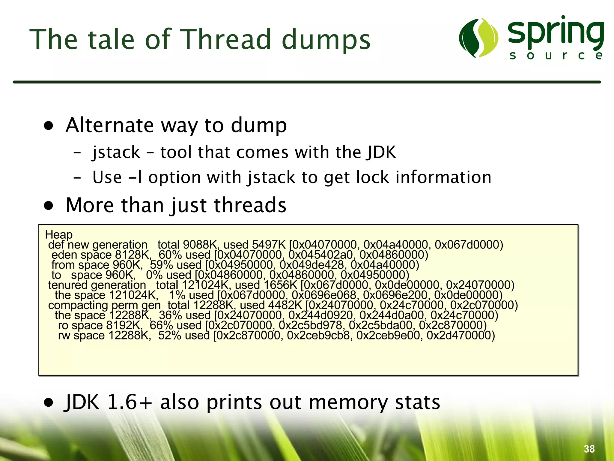 The tale of Thread dumps


• Alternate way to dump
     – jstack – tool that comes with the JDK
     – Use -l option with jstack to get lock information
• More than just threads
 Heap
 def new generation total 9088K, used 5497K [0x04070000, 0x04a40000, 0x067d0000)
  eden space 8128K, 60% used [0x04070000, 0x045402a0, 0x04860000)
  from space 960K, 59% used [0x04950000, 0x049de428, 0x04a40000)
  to space 960K, 0% used [0x04860000, 0x04860000, 0x04950000)
 tenured generation total 121024K, used 1656K [0x067d0000, 0x0de00000, 0x24070000)
   the space 121024K, 1% used [0x067d0000, 0x0696e068, 0x0696e200, 0x0de00000)
 compacting perm gen total 12288K, used 4482K [0x24070000, 0x24c70000, 0x2c070000)
   the space 12288K, 36% used [0x24070000, 0x244d0920, 0x244d0a00, 0x24c70000)
    ro space 8192K, 66% used [0x2c070000, 0x2c5bd978, 0x2c5bda00, 0x2c870000)
    rw space 12288K, 52% used [0x2c870000, 0x2ceb9cb8, 0x2ceb9e00, 0x2d470000)




• JDK 1.6+ also prints out memory stats

                                                                                     38
 