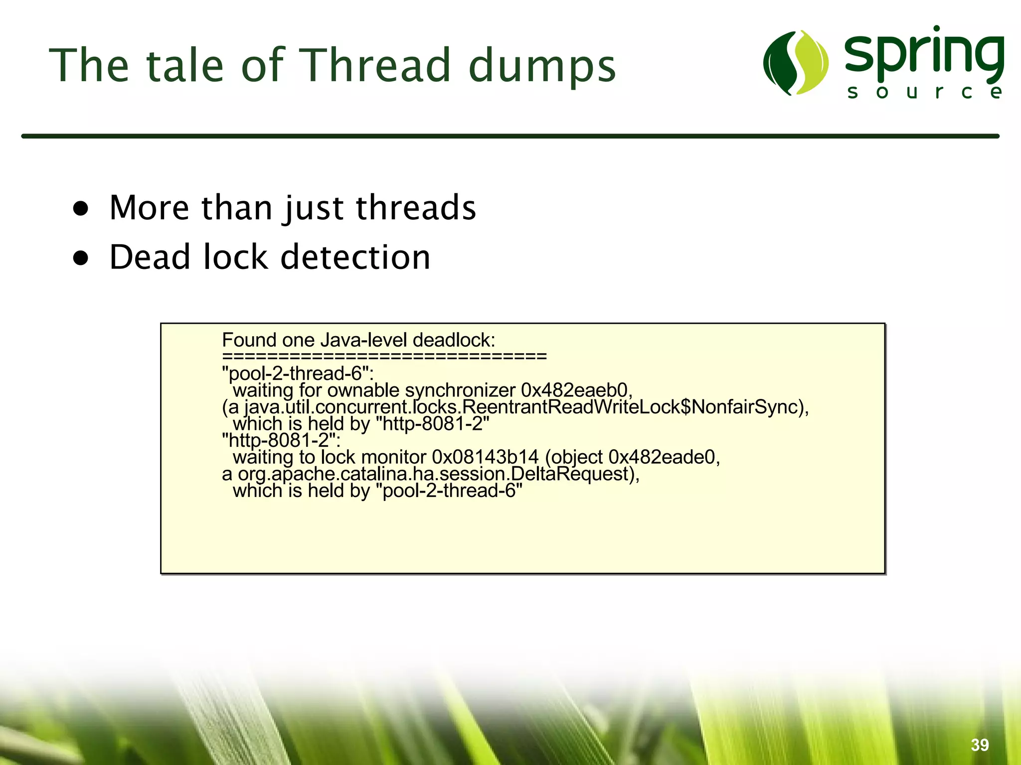 The tale of Thread dumps


• More than just threads
• Dead lock detection

        Found one Java-level deadlock:
        =============================
        "pool-2-thread-6":
         waiting for ownable synchronizer 0x482eaeb0,
        (a java.util.concurrent.locks.ReentrantReadWriteLock$NonfairSync),
         which is held by "http-8081-2"
        "http-8081-2":
         waiting to lock monitor 0x08143b14 (object 0x482eade0,
        a org.apache.catalina.ha.session.DeltaRequest),
         which is held by "pool-2-thread-6"




                                                                             39
 