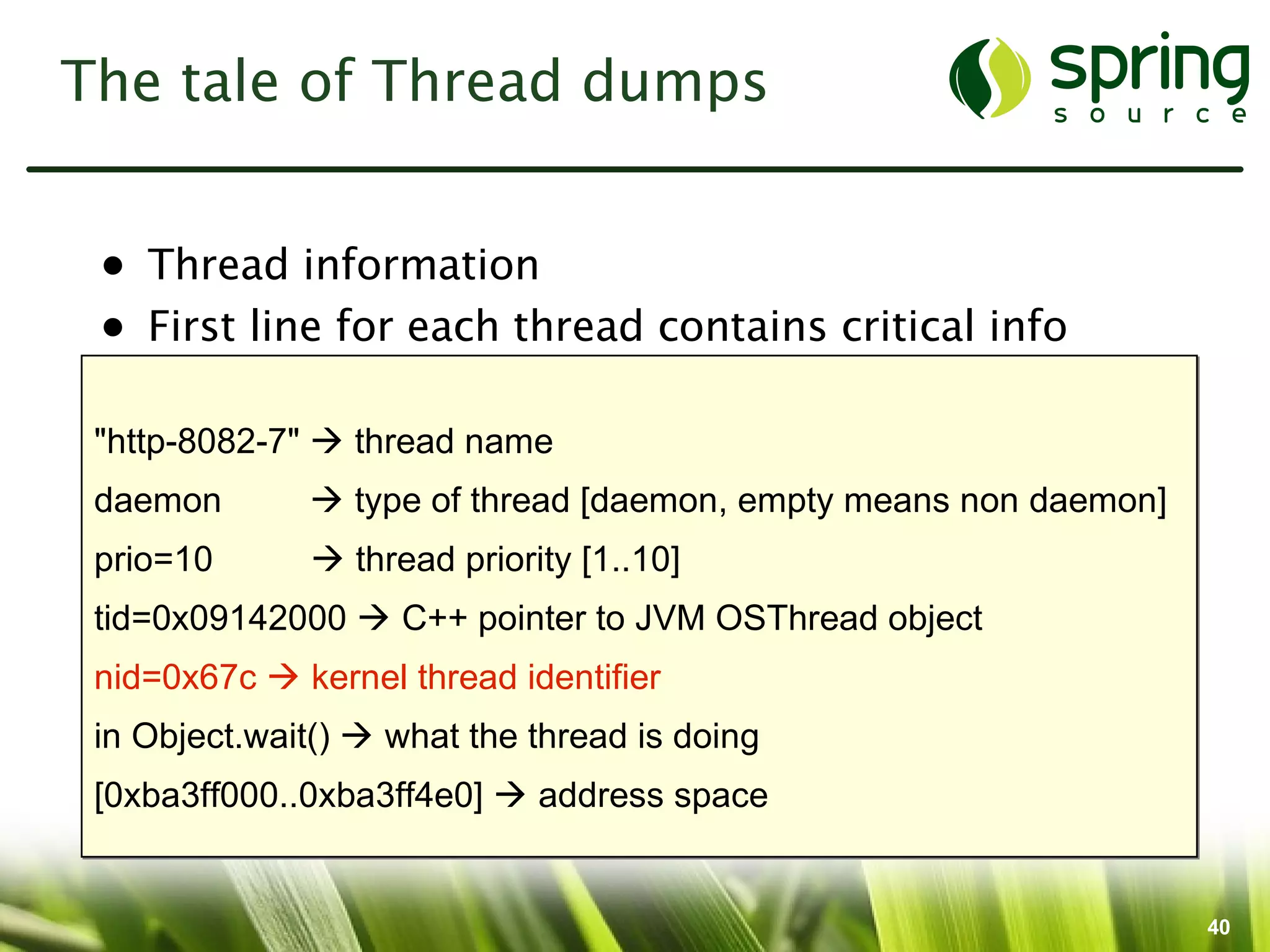 The tale of Thread dumps


 • Thread information
 • First line for each thread contains critical info

 "http-8082-7"  thread name
 daemon        type of thread [daemon, empty means non daemon]
 prio=10       thread priority [1..10]
 tid=0x09142000  C++ pointer to JVM OSThread object
 nid=0x67c  kernel thread identifier
 in Object.wait()  what the thread is doing
 [0xba3ff000..0xba3ff4e0]  address space


                                                                  40
 