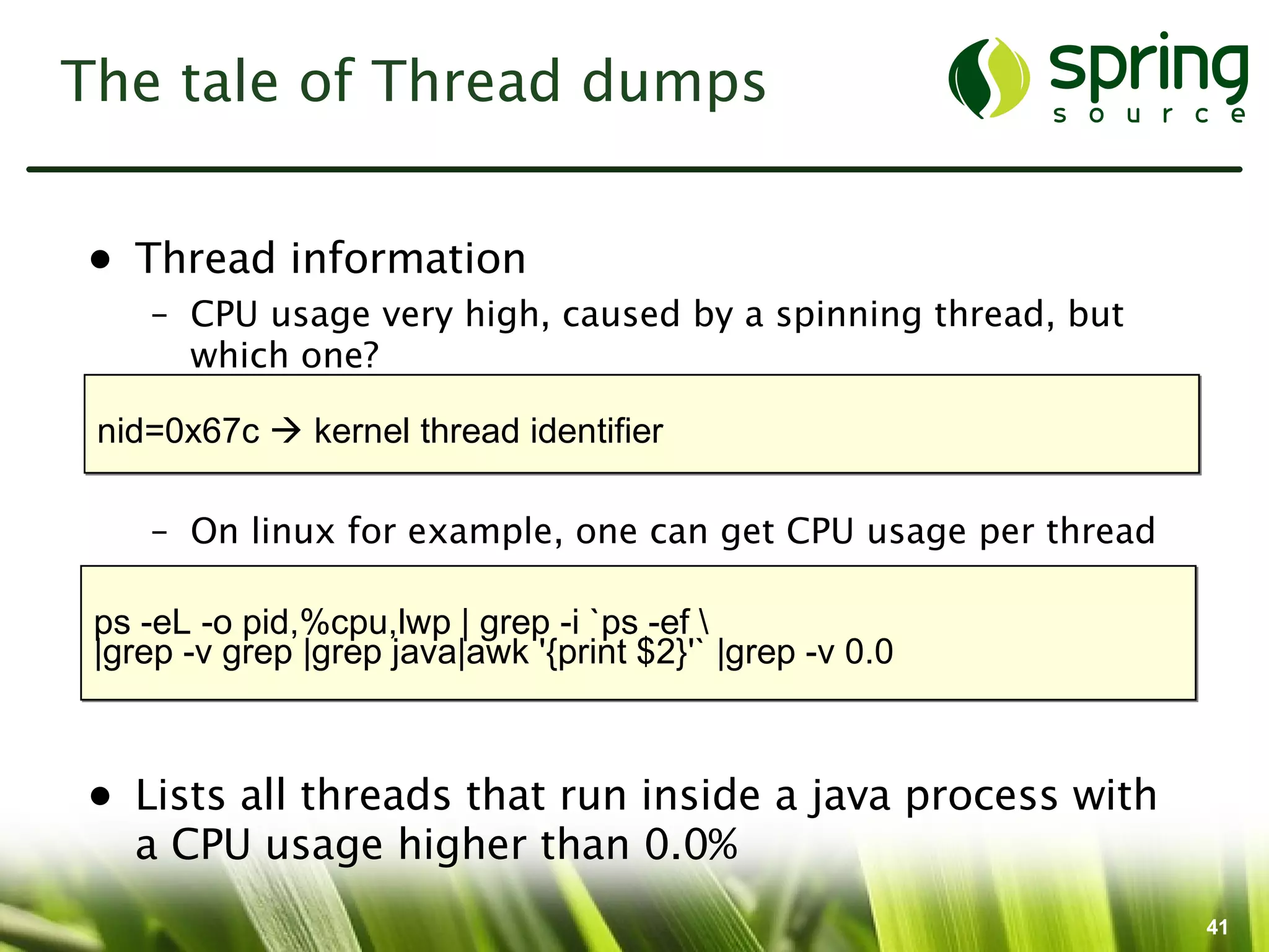The tale of Thread dumps


• Thread information
    – CPU usage very high, caused by a spinning thread, but
      which one?

 nid=0x67c  kernel thread identifier

    – On linux for example, one can get CPU usage per thread

 ps -eL -o pid,%cpu,lwp | grep -i `ps -ef 
 |grep -v grep |grep java|awk '{print $2}'` |grep -v 0.0



• Lists all threads that run inside a java process with
  a CPU usage higher than 0.0%
                                                               41
 