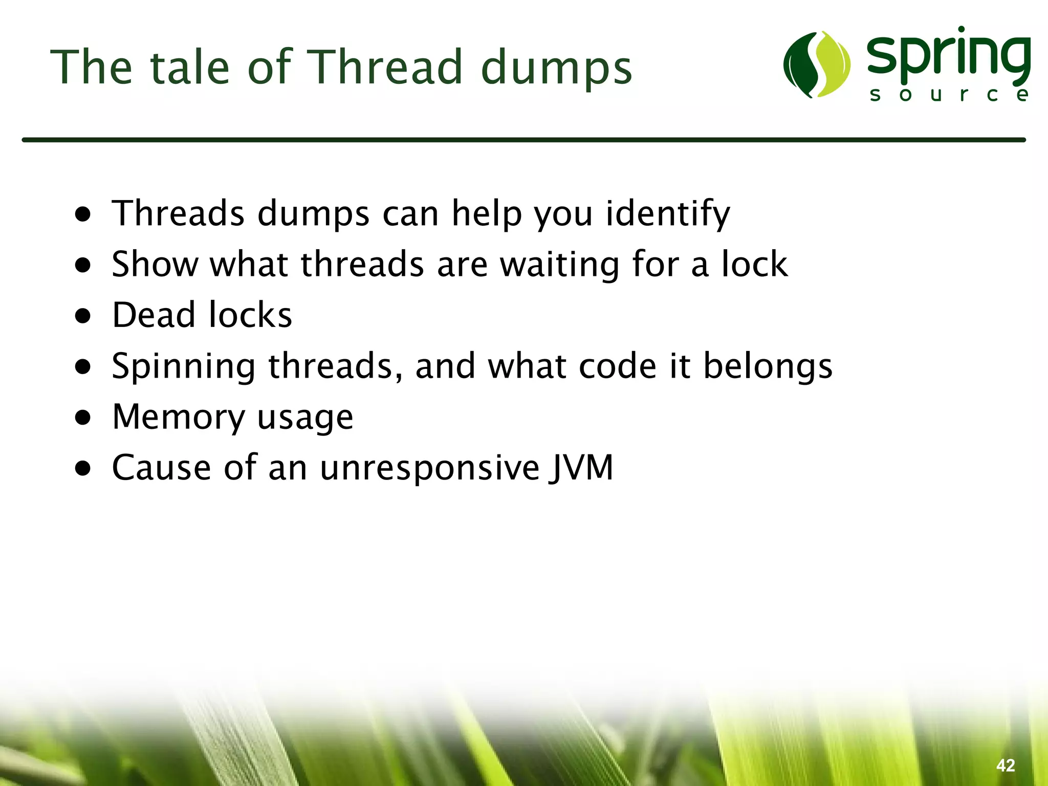 The tale of Thread dumps


•   Threads dumps can help you identify
•   Show what threads are waiting for a lock
•   Dead locks
•   Spinning threads, and what code it belongs
•   Memory usage
•   Cause of an unresponsive JVM




                                                 42
 