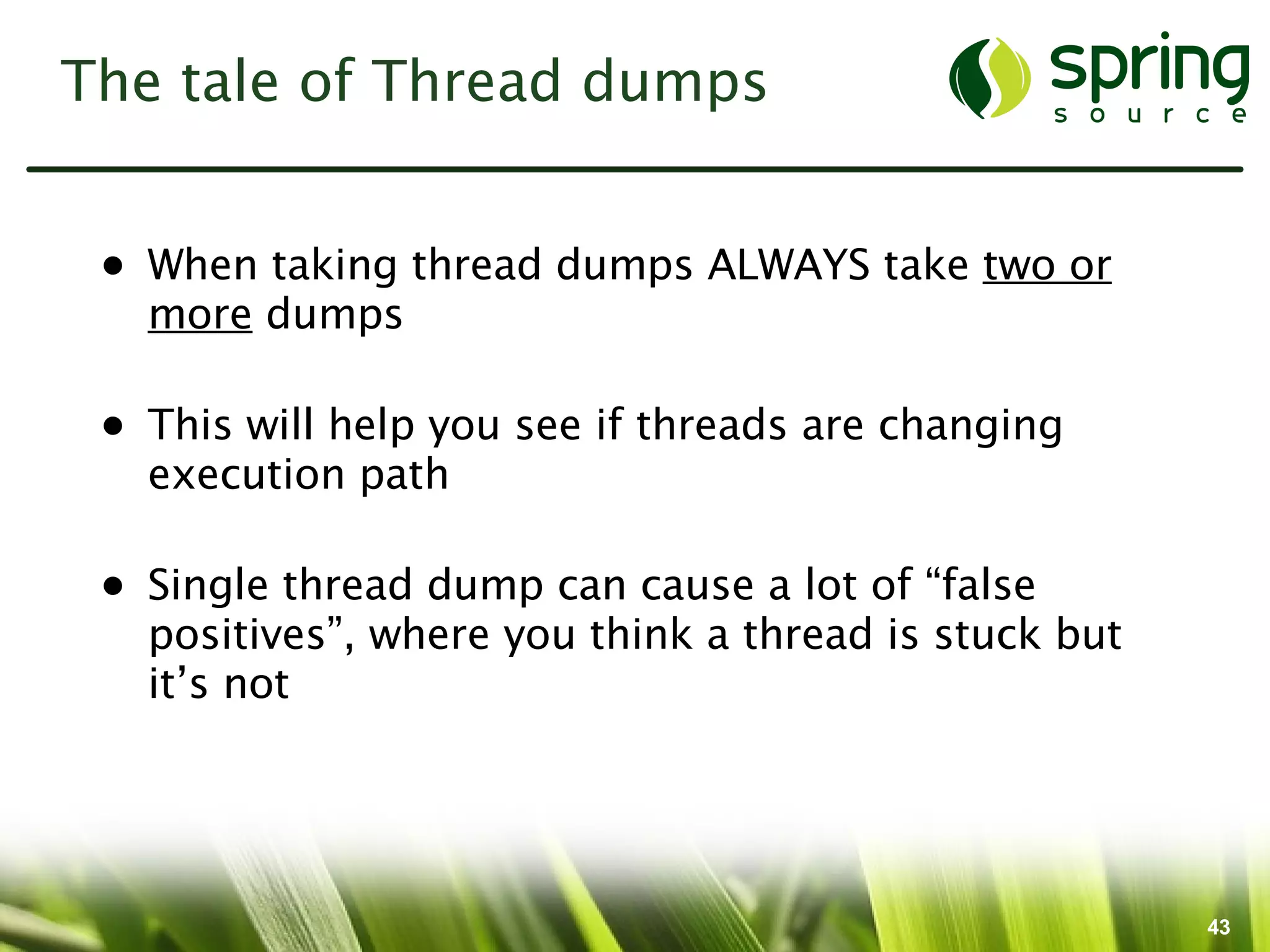 The tale of Thread dumps


 • When taking thread dumps ALWAYS take two or
   more dumps

 • This will help you see if threads are changing
   execution path

 • Single thread dump can cause a lot of “false
   positives”, where you think a thread is stuck but
   it’s not




                                                       43
 