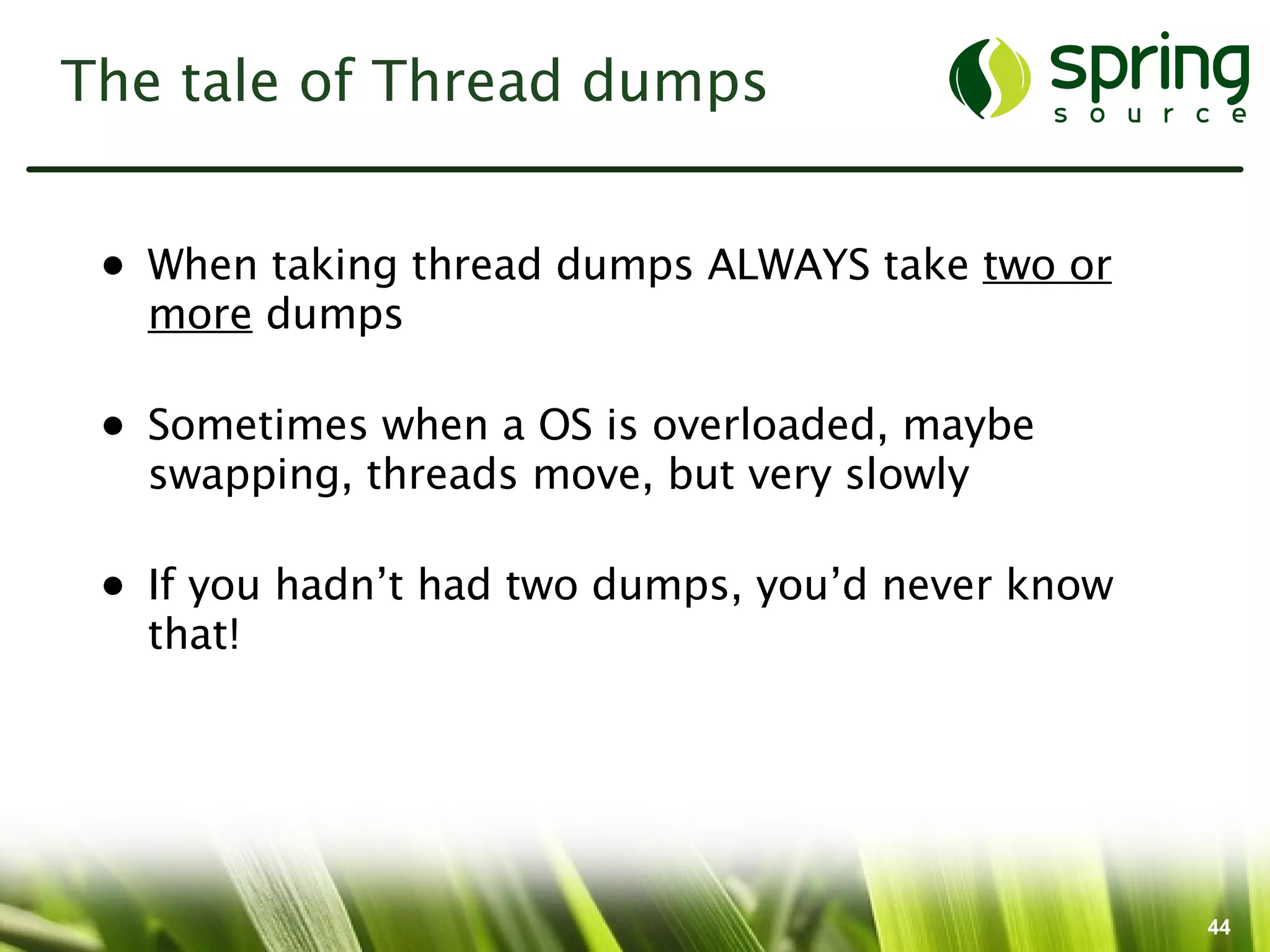 The tale of Thread dumps


 • When taking thread dumps ALWAYS take two or
   more dumps

 • Sometimes when a OS is overloaded, maybe
   swapping, threads move, but very slowly

 • If you hadn’t had two dumps, you’d never know
   that!




                                                   44
 