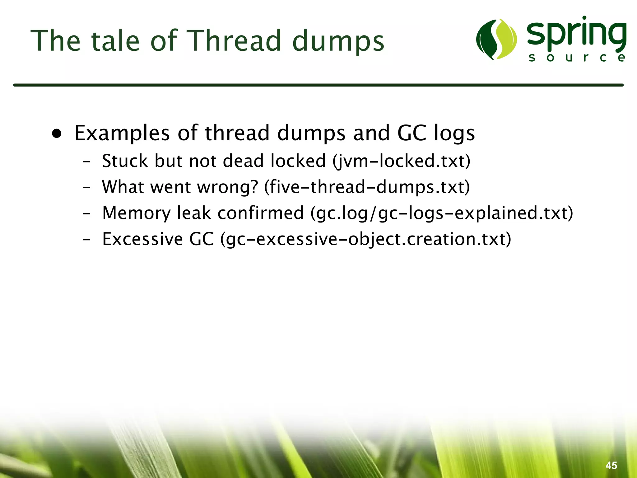 The tale of Thread dumps


 • Examples of thread dumps and GC logs
   –   Stuck but not dead locked (jvm-locked.txt)
   –   What went wrong? (five-thread-dumps.txt)
   –   Memory leak confirmed (gc.log/gc-logs-explained.txt)
   –   Excessive GC (gc-excessive-object.creation.txt)




                                                              45
 