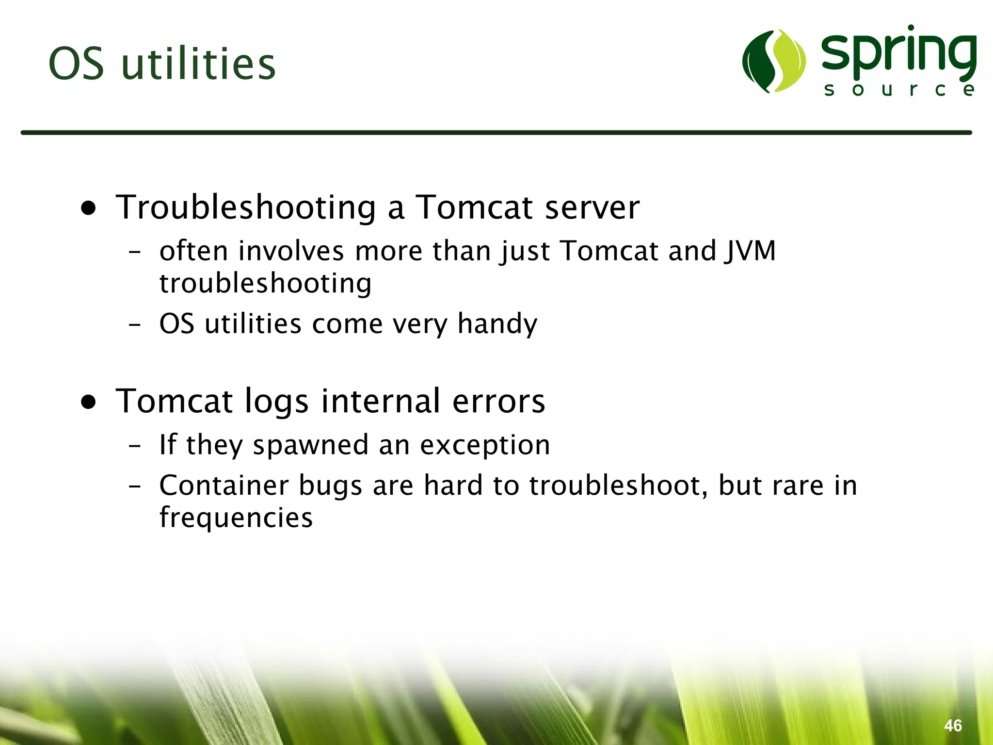 OS utilities


 • Troubleshooting a Tomcat server
    – often involves more than just Tomcat and JVM
      troubleshooting
    – OS utilities come very handy

 • Tomcat logs internal errors
    – If they spawned an exception
    – Container bugs are hard to troubleshoot, but rare in
      frequencies




                                                             46
 