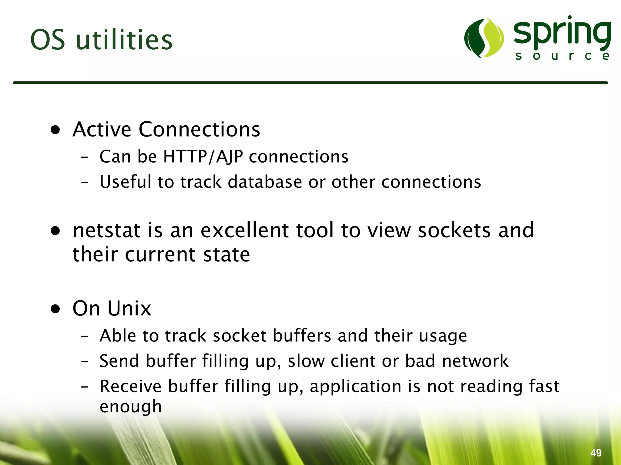 OS utilities


 • Active Connections
    – Can be HTTP/AJP connections
    – Useful to track database or other connections

 • netstat is an excellent tool to view sockets and
   their current state

 • On Unix
    – Able to track socket buffers and their usage
    – Send buffer filling up, slow client or bad network
    – Receive buffer filling up, application is not reading fast
      enough

                                                                   49
 