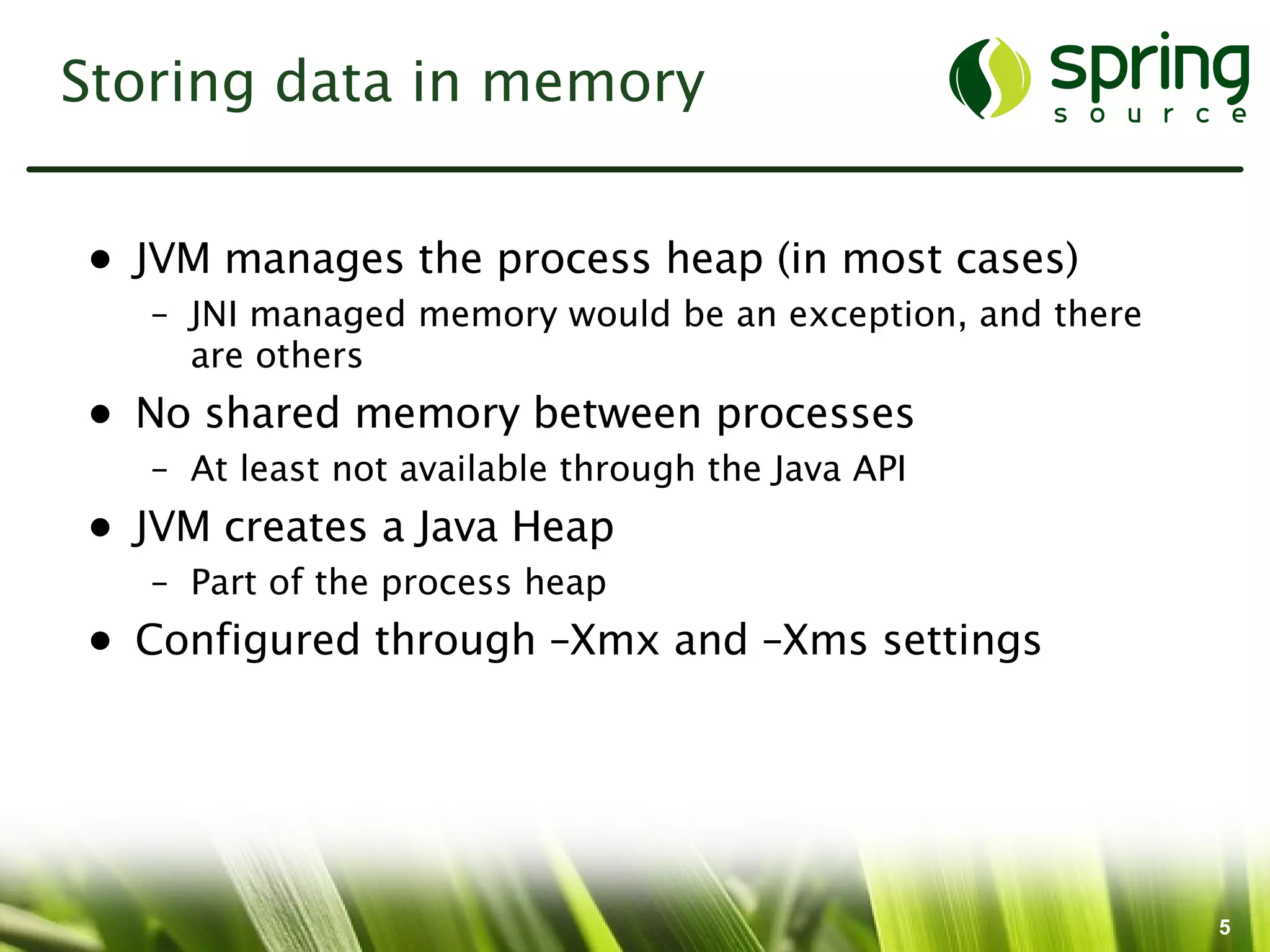 Storing data in memory


• JVM manages the process heap (in most cases)
   – JNI managed memory would be an exception, and there
     are others
• No shared memory between processes
   – At least not available through the Java API
• JVM creates a Java Heap
   – Part of the process heap
• Configured through –Xmx and –Xms settings




                                                           5
 