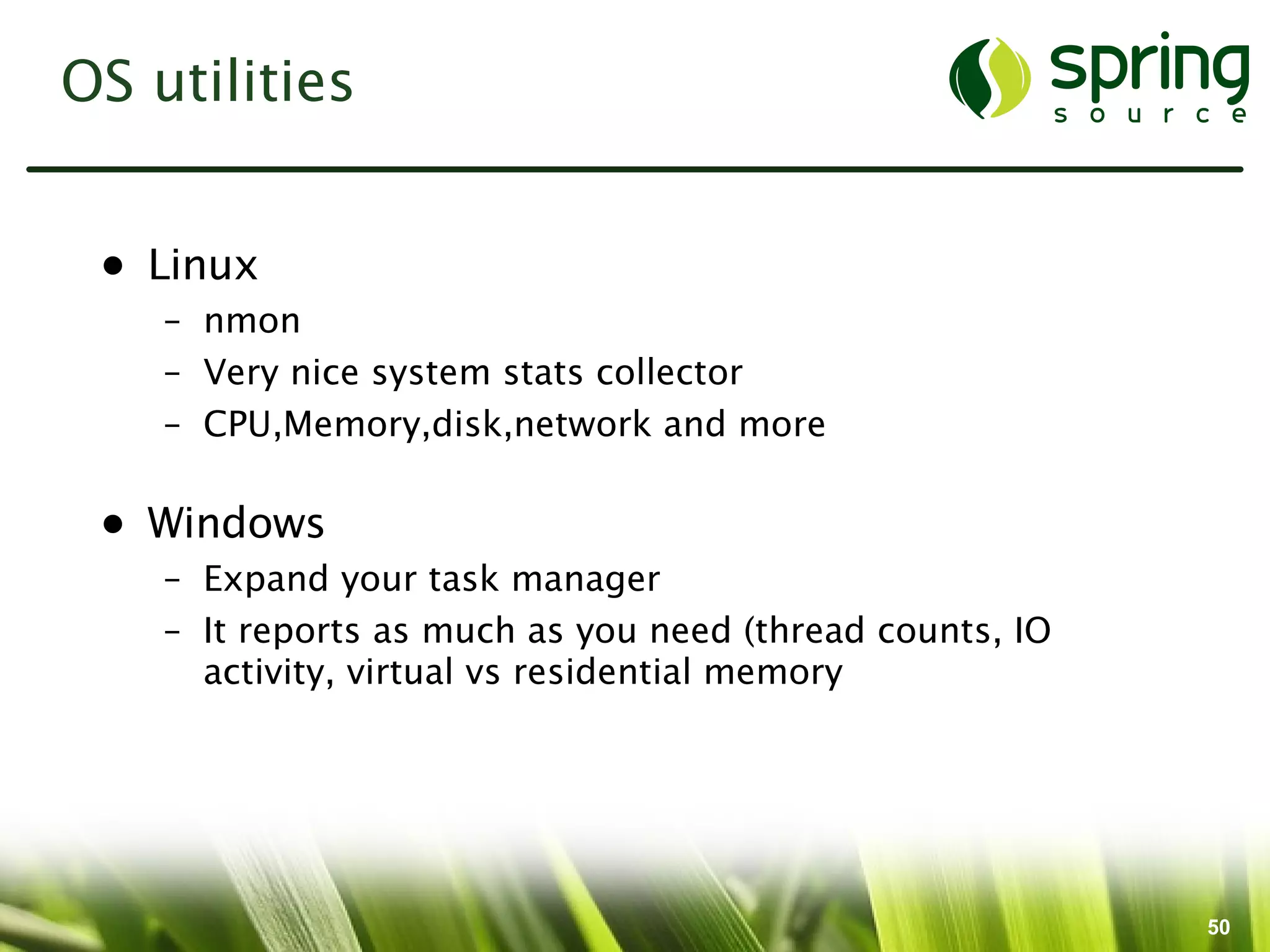 OS utilities


 • Linux
    – nmon
    – Very nice system stats collector
    – CPU,Memory,disk,network and more

 • Windows
    – Expand your task manager
    – It reports as much as you need (thread counts, IO
      activity, virtual vs residential memory




                                                          50
 