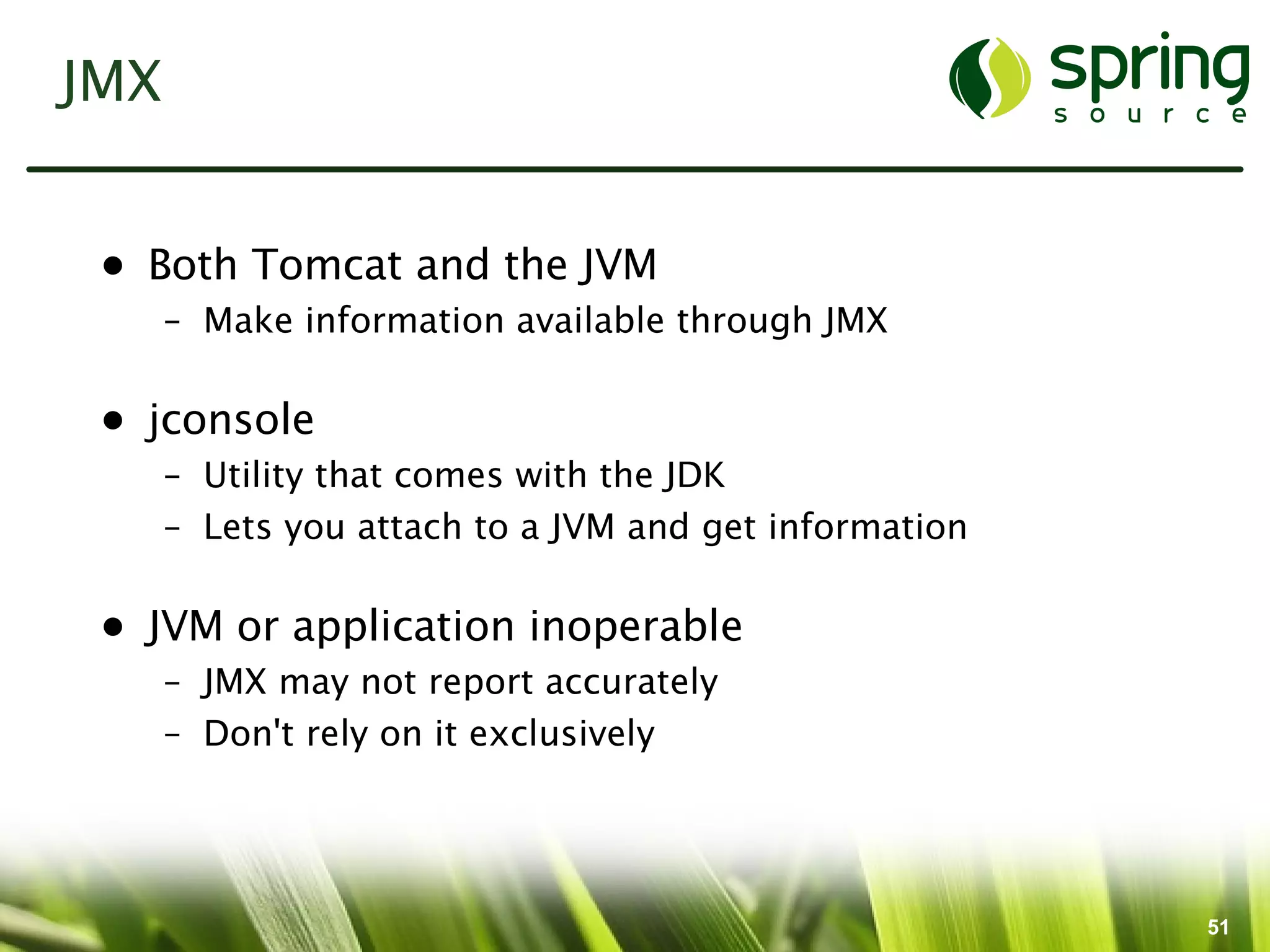 JMX


 • Both Tomcat and the JVM
      – Make information available through JMX

 • jconsole
      – Utility that comes with the JDK
      – Lets you attach to a JVM and get information

 • JVM or application inoperable
      – JMX may not report accurately
      – Don't rely on it exclusively




                                                       51
 