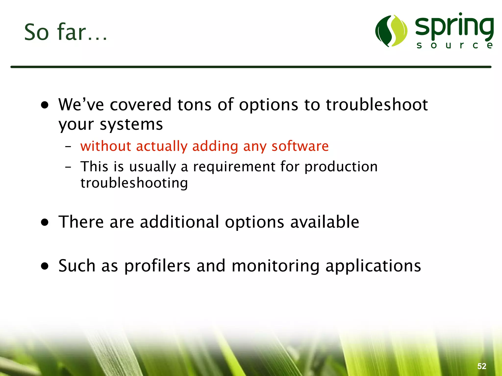 So far…


 • We’ve covered tons of options to troubleshoot
   your systems
    – without actually adding any software
    – This is usually a requirement for production
      troubleshooting

 • There are additional options available

 • Such as profilers and monitoring applications




                                                     52
 
