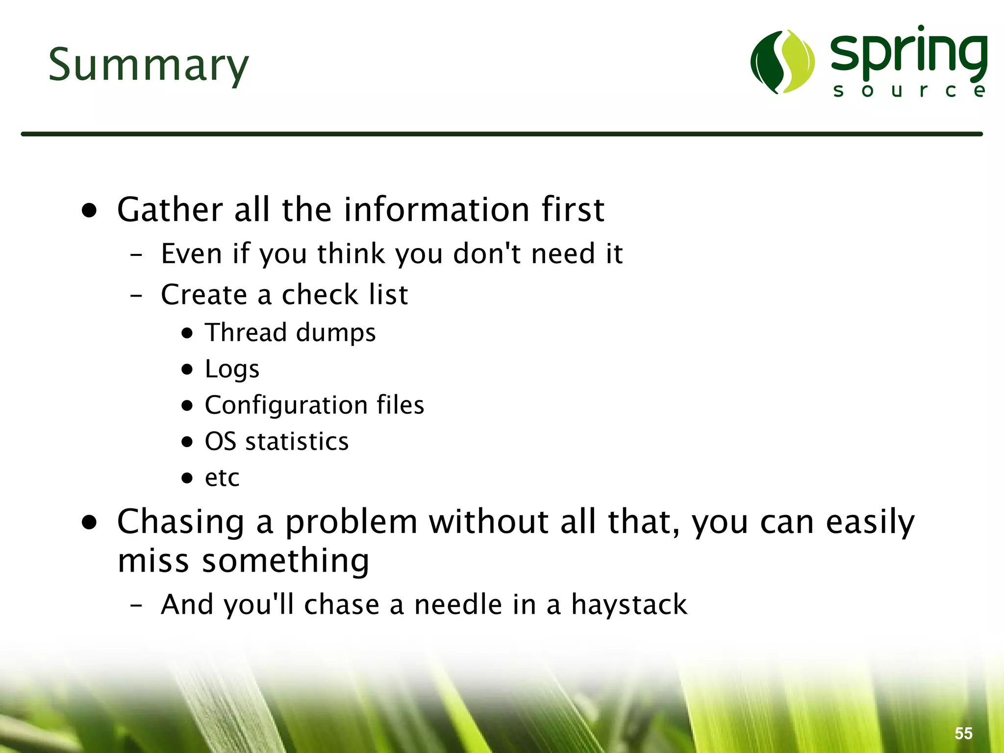 Summary


 • Gather all the information first
    – Even if you think you don't need it
    – Create a check list
       •   Thread dumps
       •   Logs
       •   Configuration files
       •   OS statistics
       •   etc
 • Chasing a problem without all that, you can easily
   miss something
    – And you'll chase a needle in a haystack



                                                        55
 