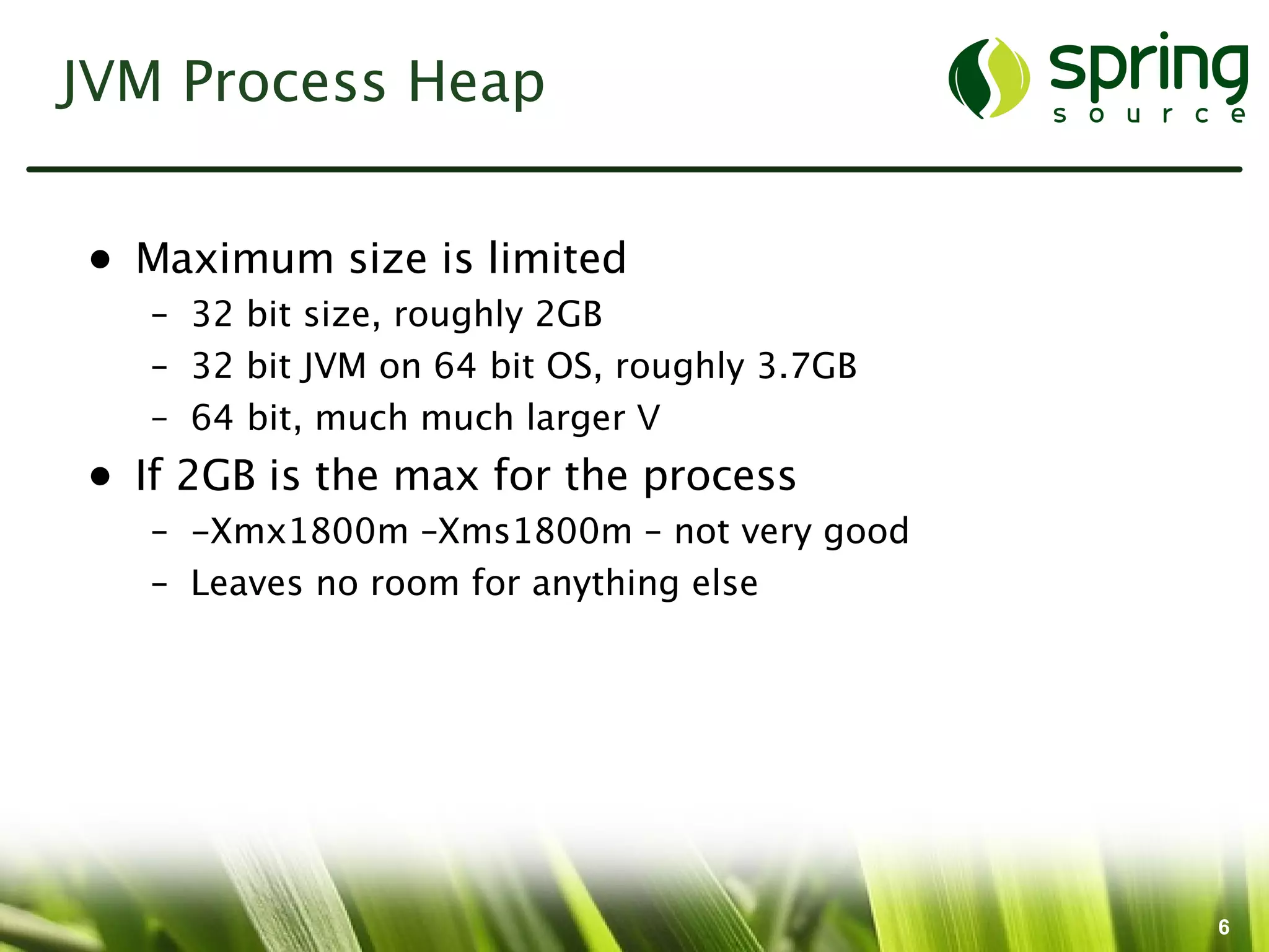 JVM Process Heap


• Maximum size is limited
   – 32 bit size, roughly 2GB
   – 32 bit JVM on 64 bit OS, roughly 3.7GB
   – 64 bit, much much larger ?
• If 2GB is the max for the process
   – -Xmx1800m –Xms1800m – not very good
   – Leaves no room for anything else




                                              6
 