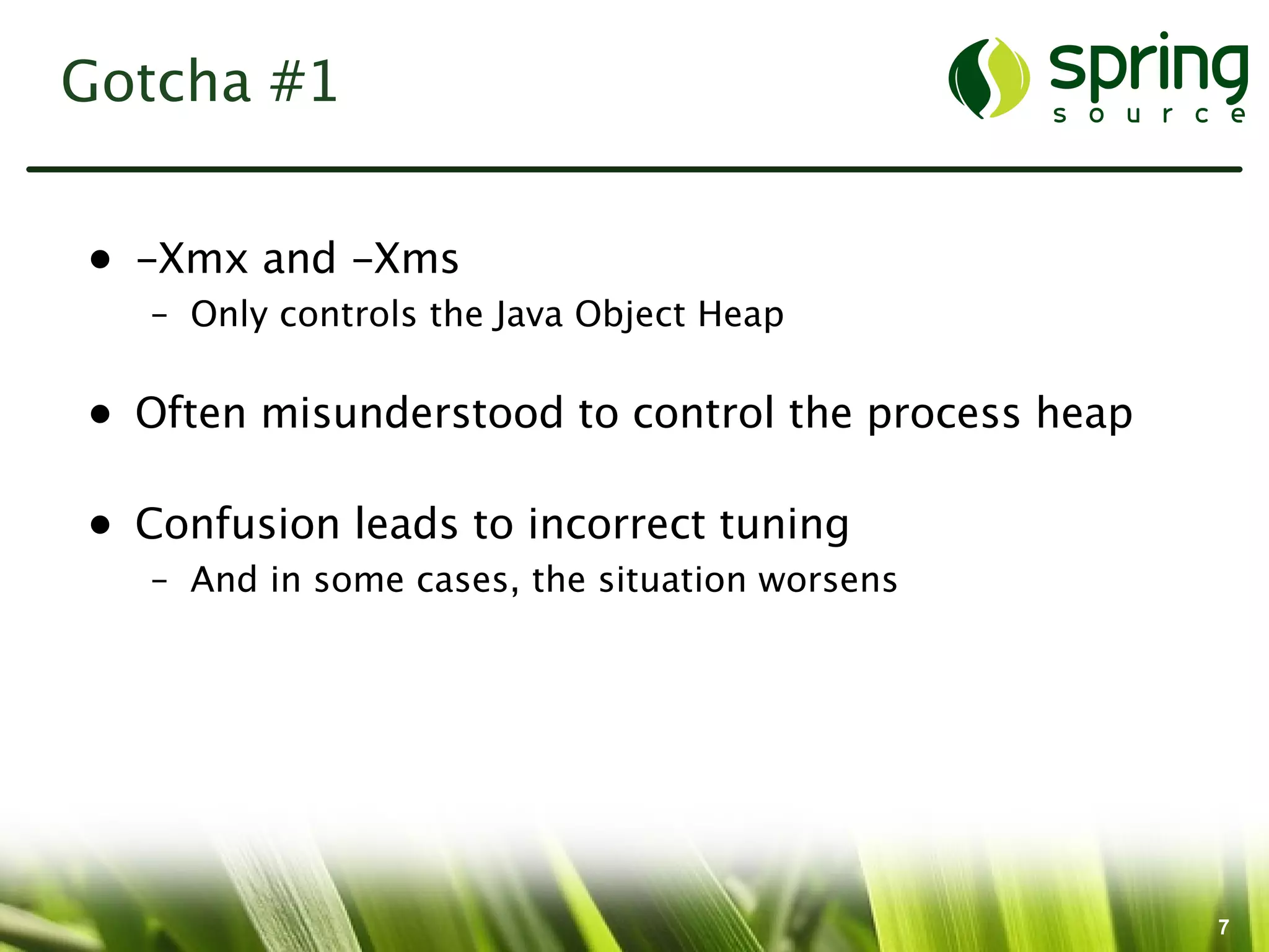 Gotcha #1


• -Xmx and -Xms
   – Only controls the Java Object Heap

• Often misunderstood to control the process heap

• Confusion leads to incorrect tuning
   – And in some cases, the situation worsens




                                                    7
 