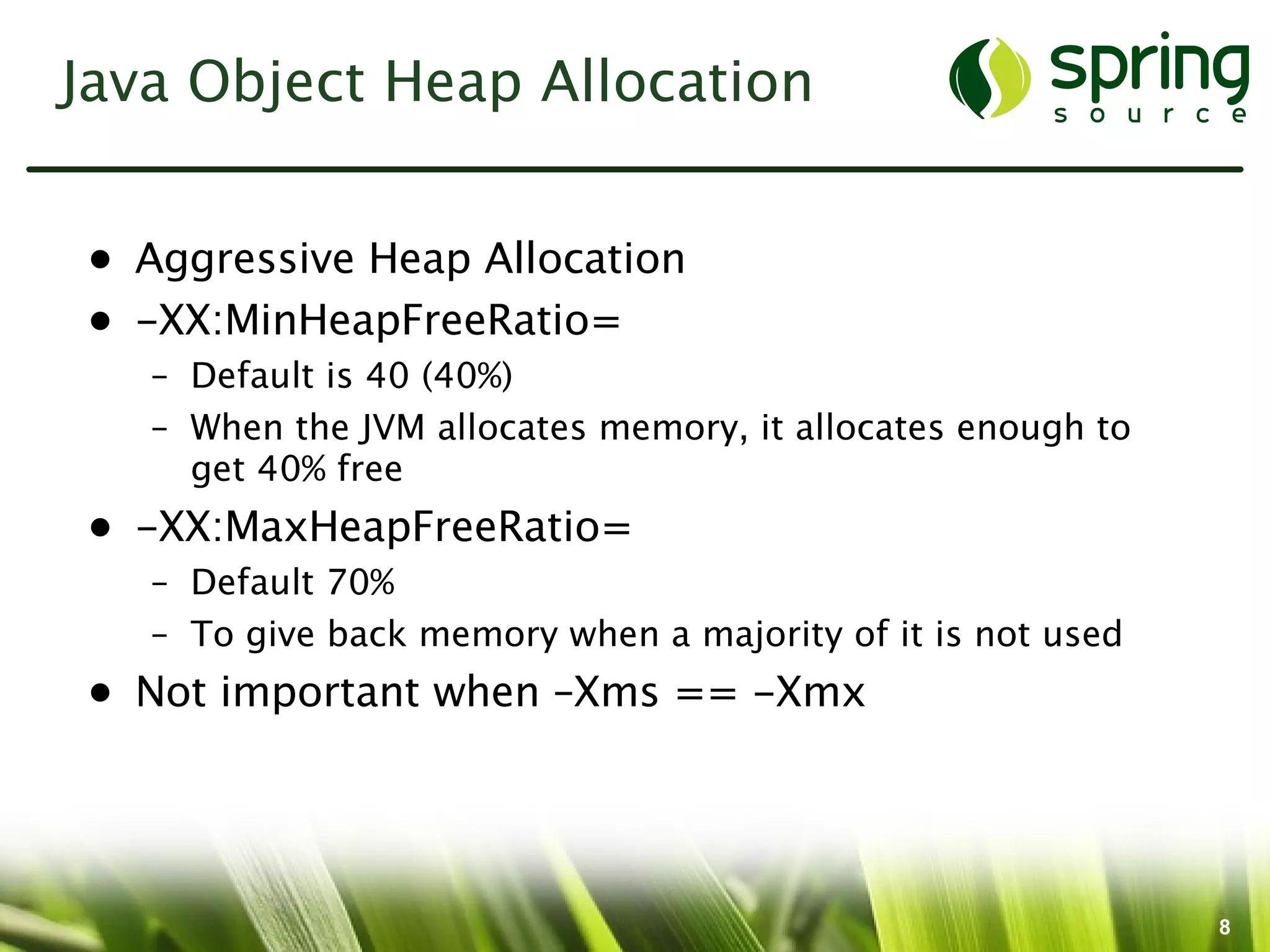 Java Object Heap Allocation


• Aggressive Heap Allocation
• -XX:MinHeapFreeRatio=
   – Default is 40 (40%)
   – When the JVM allocates memory, it allocates enough to
     get 40% free
• -XX:MaxHeapFreeRatio=
   – Default 70%
   – To give back memory when a majority of it is not used
• Not important when –Xms == -Xmx




                                                             8
 