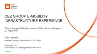 1
www.cez.cz
CEZ GROUP E-MOBILITY
INFRASTRUCTURE EXPERIENCE
What is the optimal charging network? What will be the impact of
EU regulation?
Tomas Chmelik
Head of E-mobility Infrastructure, CEZ Group
February 9, 2023
Asia-Pacific EV Charging Infrastructure 2023
 