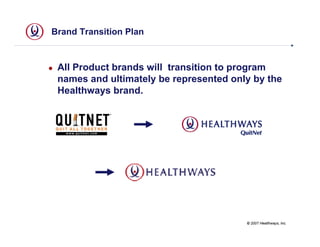 Brand Transition Plan



 All Product brands will transition to program
 names and ultimately be represented only by the
 Healthways brand.




                                        © 2007 Healthways, Inc.
 