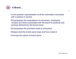 A Brand…


• Is the symbolic representation of all the information connected
  with a product or service
• Encompasses the expectations of consumers, employees,
  vendors and others associated with the brand for products and
  services delivered by the brand owner
• Encompasses the promises made to consumers
• Shapes what the brand owner does and how it does it
• Conveys the culture of brand owner




                                                          © 2007 Healthways, Inc.
 