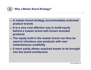 Why a Master Brand Strategy?



A master brand strategy accommodates endorsed
product brands
It is a very cost effective way to build equity
behind a master brand with known branded
products
The equity built in the master brand can then be
used to introduce new products with near
instantaneous credibility
It more easily allows acquired assets to be brought
into the brand architecture


                                           © 2007 Healthways, Inc.
 
